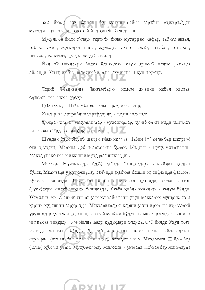 622 йилда юз берган бу кўчиш пайти (арабча «ҳижра»)дан мусулмонлар эраси - ҳижрий йил ҳисоби бошланади. Мусулмон йили ойлари тартиби билан муҳаррам, сафар, рабиул аввал, рабиул охир, жумодил аввал, жумодил охир, ражаб, шаъбон, рамазон, шаввол, зулқаъда, зулҳижжа деб аталади. Йил ой цикллари билан ўлчангани учун яримой ислом рамзига айланди. Камарий йил шамсий йилдан тахминан 11 кунга қисқа. Ясриб (Мадина)да Пайғамбарни ислом динини қабул қилган одамларнинг икки гуруҳи: 1) Маккадан Пайғамбардан олдинроқ кетганлар; 2) уларнинг ясриблик тарафдорлари қарши олишган. Ҳижрат қилган мусулмонлар - муҳожирлар, кутиб олган мадиналиклар - ансорлар (ёрдамчилар) деб аталган. Шундан бери Ясриб шаҳри Мадина-т-ун-Набий («Пайғамбар шаҳри») ёки қисқача, Мадина деб аталадиган бўлди. Мадина - мусулмонларнинг Маккадан кейинги иккинчи муқаддас шаҳридир. Маккада Муҳаммадга (АС) қабила бошлиқлари ҳомийлик қилган бўлса, Мадинада у муҳожирлар саййиди (қабила бошлиғи) сифатида фаолият кўрсата бошлади. Мадинада биринчи масжид қурилди, ислом аркон (рукн)лари ишлаб чиқила бошланди, Каъба қибла эканлиги маълум бўлди. Жамоани жипслаштириш ва уни кенгайтириш учун маккалик мушрикларга қарши курашиш зарур эди. Маккаликларга қарши уюштирилган иқтисодий уруш улар фаровонлигининг асосий манбаи бўлган савдо карвонлари ишини чиппакка чиқарди. 624 йилда Бадр қудуқлари олдида, 625 йилда Уҳуд тоғи этагида жанглар бўлди. Ҳарбий ҳаракатлар вақтигагина сайланадиган саркарда (қоъид ёки раис ёки ақид) вазифаси ҳам Муҳаммад Пайғамбар (САВ) қўлига ўтди. Мусулмонлар жамоаси - уммада Пайғамбар жангларда 