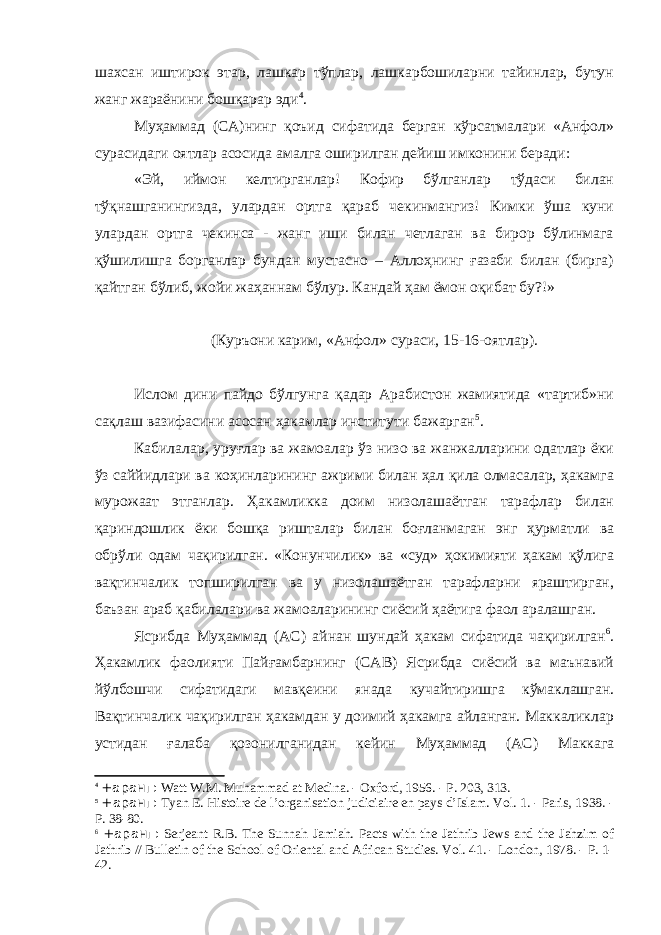 шахсан иштирок этар, лашкар тўплар, лашкарбошиларни тайинлар, бутун жанг жараёнини бошқарар эди 4 . Муҳаммад (СА)нинг қоъид сифатида берган кўрсатмалари «Анфол» сурасидаги оятлар асосида амалга оширилган дейиш имконини беради: «Эй, иймон келтирганлар! Кофир бўлганлар тўдаси билан тўқнашганингизда, улардан ортга қараб чекинмангиз! Кимки ўша куни улардан ортга чекинса - жанг иши билан четлаган ва бирор бўлинмага қўшилишга борганлар бундан мустасно – Аллоҳнинг ғазаби билан (бирга) қайтган бўлиб, жойи жаҳаннам бўлур. Кандай ҳам ёмон оқибат бу?!» (Куръони карим, «Анфол» сураси, 15-16-оятлар). Ислом дини пайдо бўлгунга қадар Арабистон жамиятида «тартиб»ни сақлаш вазифасини асосан ҳакамлар институти бажарган 5 . Кабилалар, уруғлар ва жамоалар ўз низо ва жанжалларини одатлар ёки ўз саййидлари ва коҳинларининг ажрими билан ҳал қила олмасалар, ҳакамга мурожаат этганлар. Ҳакамликка доим низолашаётган тарафлар билан қариндошлик ёки бошқа ришталар билан боғланмаган энг ҳурматли ва обрўли одам чақирилган. «Конунчилик» ва «суд» ҳокимияти ҳакам қўлига вақтинчалик топширилган ва у низолашаётган тарафларни яраштирган, баъзан араб қабилалари ва жамоаларининг сиёсий ҳаётига фаол аралашган. Ясрибда Муҳаммад (АС) айнан шундай ҳакам сифатида чақирилган 6 . Ҳакамлик фаолияти Пайғамбарнинг (САВ) Ясрибда сиёсий ва маънавий йўлбошчи сифатидаги мавқеини янада кучайтиришга кўмаклашган. Вақтинчалик чақирилган ҳакамдан у доимий ҳакамга айланган. Маккаликлар устидан ғалаба қозонилганидан кейин Муҳаммад (АС) Маккага 4 + аранг : Watt W.M. Muhammad at Medina. - Oxford, 1956. - P. 203, 313. 5 + аранг : Tyan E. Histoire de l’organisation judiciaire en pays d’Islam. Vol. 1. - Paris, 1938. - P. 38-80. 6 + аранг : Serjeant R.B. The Sunnah Jamiah. Pacts with the Jathrib Jews and the Jahzim of Jathrib // Bulletin of the School of Oriental and African Studies. Vol. 41. - London, 1978. - P. 1- 42. 