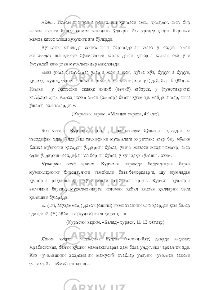 Адлия . Исломгача қонга қон олиш қоидаси амал қиларди: агар бир жамоа аъзоси бошқа жамоа вакилини ўлдирса ёки ярадор қилса, биринчи жамоа қасос олиш ҳуқуқига эга бўларди. Куръони каримда жиноятчига бериладиган жазо у содир этган жиноятдек шафқатсиз бўлмаслиги керак деган қарорга келган ёки уни бутунлай кечирган мусулмонлар мақталади. «Биз унда (Тавротда) уларга жонга жон, кўзга кўз, бурунга бурун, қулоққа қулоқ, тишга тиш ва жароҳатларга қасос (олинур) деб, битиб қўйдик. Кимки у (қасос)ни садақа қилиб (кечиб) юборса, у (гуноҳларига) каффоратдир. Аллоҳ нозил этган (оятлар) билан ҳукм қилмайдиганлар, анна ўшалар золимлардир». (Куръони карим, «Моида» сураси, 45-оят). Боз устига, Куръони карим илгари маълум бўлмаган қасддан ва тасодифан одам ўлдириш таснифини муомалага киритган: агар бир мўмин бошқа мўминни қасддан ўлдирган бўлса, унинг жазоси жаҳаннамдир; агар одам ўлдириш тасодифан юз берган бўлса, у хун ҳақи тўлаши лозим. Кулларни озод қилиш . Куръони каримда белгиланган барча мўминларнинг биродарлиги тамойили бева-бечораларга, шу жумладан қулларга раҳм-шафқат кўрсатишни рағбатлантирган. Куръон қулларга енгиллик беради, мусулмонларга исломни қабул қилган қулларни озод қилишни буюради. «...(Эй, Муҳаммад,) довон (ошиш) нима эканини Сиз қаердан ҳам билар эдингиз?! (У) бўйинни (қулни) озод қилиш, ...» (Куръони карим, «Балад» сураси, 11-13-оятлар). Яшаш ҳуқуқи . Исломгача бўлган (жохилийят) даврда нафақат Арабистонда, балки қўшни мамлакатларда ҳам бола ўлдириш тарқалган эди. Киз туғилишини хоҳламаган мажусий араблар уларни туғилган заҳоти тириклайин кўмиб ташларди. 