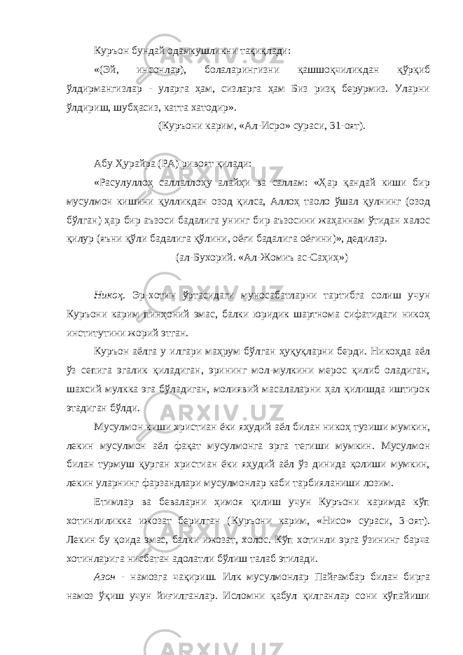 Куръон бундай одамкушликни тақиқлади: «(Эй, инсонлар), болаларингизни қашшоқчиликдан қўрқиб ўлдирмангизлар - уларга ҳам, сизларга ҳам Биз ризқ берурмиз. Уларни ўлдириш, шубҳасиз, катта хатодир». (Куръони карим, «Ал-Исро» сураси, 31-оят). Абу Ҳурайра (РА) ривоят қилади: «Расулуллоҳ саллаллоҳу алайҳи ва саллам: «Ҳар қандай киши бир мусулмон кишини қулликдан озод қилса, Аллоҳ таоло ўшал қулнинг (озод бўлган) ҳар бир аъзоси бадалига унинг бир аъзосини жаҳаннам ўтидан халос қилур (яъни қўли бадалига қўлини, оёғи бадалига оёғини)», дедилар. (ал-Бухорий. «Ал-Жомиъ ас-Саҳиҳ») Никоҳ . Эр-хотин ўртасидаги муносабатларни тартибга солиш учун Куръони карим пинҳоний эмас, балки юридик шартнома сифатидаги никоҳ институтини жорий этган. Куръон аёлга у илгари маҳрум бўлган ҳуқуқларни берди. Никоҳда аёл ўз сепига эгалик қиладиган, эрининг мол-мулкини мерос қилиб оладиган, шахсий мулкка эга бўладиган, молиявий масалаларни ҳал қилишда иштирок этадиган бўлди. Мусулмон киши христиан ёки яҳудий аёл билан никоҳ тузиши мумкин, лекин мусулмон аёл фақат мусулмонга эрга тегиши мумкин. Мусулмон билан турмуш қурган христиан ёки яҳудий аёл ўз динида қолиши мумкин, лекин уларнинг фарзандлари мусулмонлар каби тарбияланиши лозим. Етимлар ва беваларни ҳимоя қилиш учун Куръони каримда кўп хотинлиликка ижозат берилган (Куръони карим, «Нисо» сураси, 3-оят). Лекин бу қоида эмас, балки ижозат, холос. Кўп хотинли эрга ўзининг барча хотинларига нисбатан адолатли бўлиш талаб этилади. Азон - намозга чақириш. Илк мусулмонлар Пайғамбар билан бирга намоз ўқиш учун йиғилганлар. Исломни қабул қилганлар сони кўпайиши 