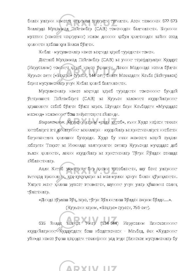 билан уларни намозга чақириш зарурати туғилган. Азон тахминан 622-623 йилларда Муҳаммад Пайғамбар (САВ) томонидан белгиланган. Биринчи муаззин (намозга чақирувчи) ислом динини қабул қилганидан кейин озод қилинган ҳабаш қул Билол бўлган. Кибла - мусулмонлар намоз вақтида қараб турадиган томон. Дастлаб Муҳаммад Пайғамбар (САВ) ва унинг тарафдорлари Куддус (Иерусалим) томонга қараб намоз ўқишган. Лекин Мадинада нозил бўлган Куръон ояти («Бақара» сураси, 144-оят) билан Маккадаги Каъба (Байтуллоҳ) барча мусулмонлар учун Кибла қилиб белгиланган. Мусулмонлар намоз вақтида қараб турадиган томоннинг бундай ўзгаришига Пайғамбарга (САВ) ва Куръон каломига яҳудийларнинг қаршилиги сабаб бўлган бўлса керак. Шундан бери Каъбадаги «Муқаддас масжид» исломнинг бош зиёратгоҳига айланди. Бағрикенглик. Куръони карим «аҳли китоб», яъни Худо нафаси теккан китобларга эга динларнинг вакиллари - яҳудийлар ва христианларга нисбатан бағрикенглик қилишни буюради. Худо бу икки жамоага ваҳий орқали юборган Таврот ва Инжилда келтирилган оятлар Куръонда муқаддас деб эълон қилинган, лекин яҳудийлар ва христианлар Тўғри Йўлдан озишда айбланганлар. Аҳли Китоб умманинг бир қисми ҳисобланган, шу боис уларнинг эътиқод эркинлиги, ҳақ-ҳуқуқлари ва мол-мулки қонун билан қўриқланган. Уларга жанг қилиш рухсат этилмаган, шунинг учун улар қўшимча солиқ тўлаганлар. «Динда зўрлаш йўқ, зеро, тўғри йўл янглиш йўлдан ажрим бўлди....». (Куръони карим, «Бақара» сураси, 256-оят). 635 йилда халифа Умар (634-644) Иерусалим Епископининг яҳудийларнинг Куддусдаги бош ибодатхонаси - Маъбад, ёки «Худонинг уйи»да намоз ўқиш ҳақидаги таклифини рад этди (Епископ мусулмонлар бу 