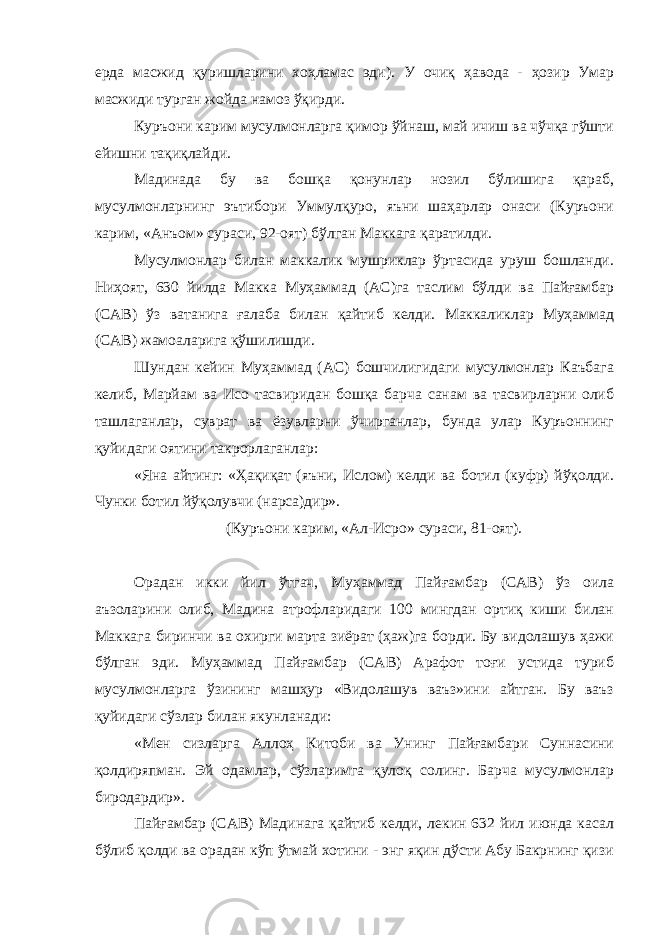 ерда масжид қуришларини хоҳламас эди). У очиқ ҳавода - ҳозир Умар масжиди турган жойда намоз ўқирди. Куръони карим мусулмонларга қимор ўйнаш, май ичиш ва чўчқа гўшти ейишни тақиқлайди. Мадинада бу ва бошқа қонунлар нозил бўлишига қараб, мусулмонларнинг эътибори Уммулқуро, яъни шаҳарлар онаси (Куръони карим, «Анъом» сураси, 92-оят) бўлган Маккага қаратилди. Мусулмонлар билан маккалик мушриклар ўртасида уруш бошланди. Ниҳоят, 630 йилда Макка Муҳаммад (АС)га таслим бўлди ва Пайғамбар (САВ) ўз ватанига ғалаба билан қайтиб келди. Маккаликлар Муҳаммад (САВ) жамоаларига қўшилишди. Шундан кейин Муҳаммад (АС) бошчилигидаги мусулмонлар Каъбага келиб, Марйам ва Исо тасвиридан бошқа барча санам ва тасвирларни олиб ташлаганлар, суврат ва ёзувларни ўчирганлар, бунда улар Куръоннинг қуйидаги оятини такрорлаганлар: «Яна айтинг: «Ҳақиқат (яъни, Ислом) келди ва ботил (куфр) йўқолди. Чунки ботил йўқолувчи (нарса)дир». (Куръони карим, «Ал-Исро» сураси, 81-оят). Орадан икки йил ўтгач, Муҳаммад Пайғамбар (САВ) ўз оила аъзоларини олиб, Мадина атрофларидаги 100 мингдан ортиқ киши билан Маккага биринчи ва охирги марта зиёрат (ҳаж)га борди. Бу видолашув ҳажи бўлган эди. Муҳаммад Пайғамбар (САВ) Арафот тоғи устида туриб мусулмонларга ўзининг машҳур «Видолашув ваъз»ини айтган. Бу ваъз қуйидаги сўзлар билан якунланади: «Мен сизларга Аллоҳ Китоби ва Унинг Пайғамбари Суннасини қолдиряпман. Эй одамлар, сўзларимга қулоқ солинг. Барча мусулмонлар биродардир». Пайғамбар (САВ) Мадинага қайтиб келди, лекин 632 йил июнда касал бўлиб қолди ва орадан кўп ўтмай хотини - энг яқин дўсти Абу Бакрнинг қизи 