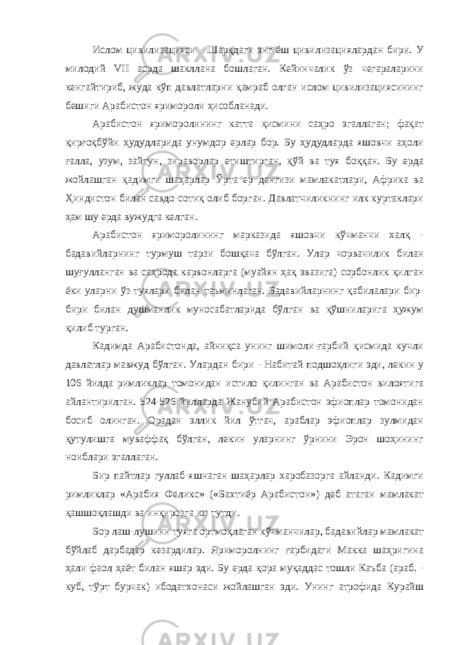 Ислом цивилизацияси - Шарқдаги энг ёш цивилизациялардан бири. У милодий VII асрда шакллана бошлаган. Кейинчалик ўз чегараларини кенгайтириб, жуда кўп давлатларни қамраб олган ислом цивилизациясининг бешиги Арабистон яримороли ҳисобланади. Арабистон яриморолининг катта қисмини саҳро эгаллаган; фақат қирғоқбўйи ҳудудларида унумдор ерлар бор. Бу ҳудудларда яшовчи аҳоли ғалла, узум, зайтун, зираворлар етиштирган, қўй ва туя боққан. Бу ерда жойлашган қадимги шаҳарлар Ўрта ер денгизи мамлакатлари, Африка ва Ҳиндистон билан савдо-сотиқ олиб борган. Давлатчиликнинг илк куртаклари ҳам шу ерда вужудга келган. Арабистон яриморолининг марказида яшовчи кўчманчи халқ - бадавийларнинг турмуш тарзи бошқача бўлган. Улар чорвачилик билан шуғулланган ва саҳрода карвонларга (муайян ҳақ эвазига) сорбонлик қилган ёки уларни ўз туялари билан таъминлаган. Бадавийларнинг қабилалари бир- бири билан душманлик муносабатларида бўлган ва қўшниларига ҳужум қилиб турган. Кадимда Арабистонда, айниқса унинг шимоли-ғарбий қисмида кучли давлатлар мавжуд бўлган. Улардан бири - Набитай подшоҳлиги эди, лекин у 106 йилда римликлар томонидан истило қилинган ва Арабистон вилоятига айлантирилган. 524-526 йилларда Жанубий Арабистон эфиоплар томонидан босиб олинган. Орадан эллик йил ўтгач, араблар эфиоплар зулмидан қутулишга муваффақ бўлган, лекин уларнинг ўрнини Эрон шоҳининг ноиблари эгаллаган. Бир пайтлар гуллаб-яшнаган шаҳарлар харобазорга айланди. Кадимги римликлар «Арабия Феликс» («Бахтиёр Арабистон») деб атаган мамлакат қашшоқлашди ва инқирозга юз тутди. Бор лаш-лушини туяга ортмоқлаган кўчманчилар, бадавийлар мамлакат бўйлаб дарбадар кезардилар. Яриморолнинг ғарбидаги Макка шаҳригина ҳали фаол ҳаёт билан яшар эди. Бу ерда қора муқаддас тошли Каъба (араб. - куб, тўрт бурчак) ибодатхонаси жойлашган эди. Унинг атрофида Курайш 