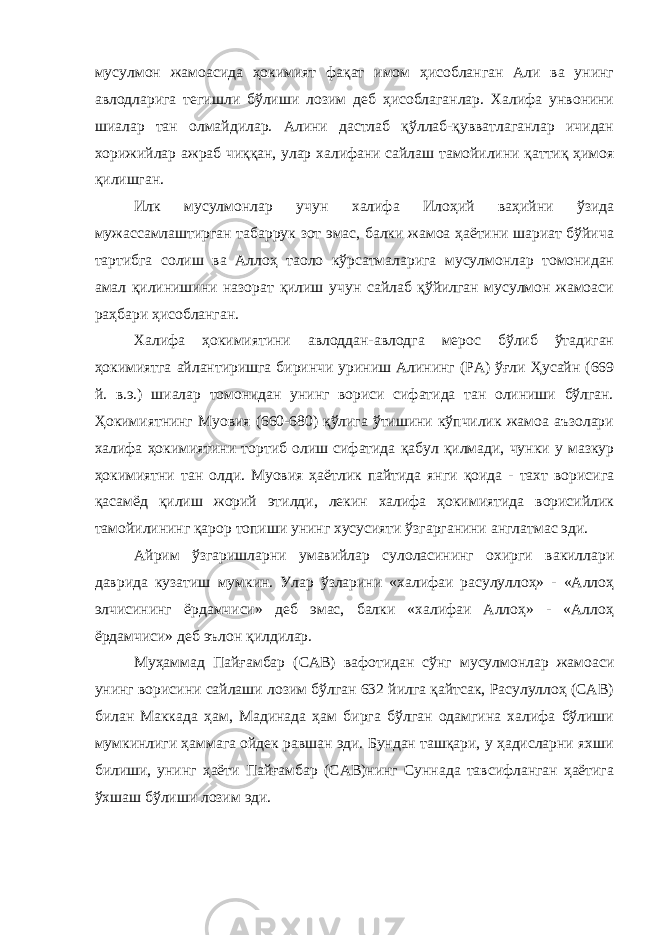 мусулмон жамоасида ҳокимият фақат имом ҳисобланган Али ва унинг авлодларига тегишли бўлиши лозим деб ҳисоблаганлар. Халифа унвонини шиалар тан олмайдилар. Алини дастлаб қўллаб-қувватлаганлар ичидан хорижийлар ажраб чиққан, улар халифани сайлаш тамойилини қаттиқ ҳимоя қилишган. Илк мусулмонлар учун халифа Илоҳий ваҳийни ўзида мужассамлаштирган табаррук зот эмас, балки жамоа ҳаётини шариат бўйича тартибга солиш ва Аллоҳ таоло кўрсатмаларига мусулмонлар томонидан амал қилинишини назорат қилиш учун сайлаб қўйилган мусулмон жамоаси раҳбари ҳисобланган. Халифа ҳокимиятини авлоддан-авлодга мерос бўлиб ўтадиган ҳокимиятга айлантиришга биринчи уриниш Алининг (РА) ўғли Ҳусайн (669 й. в.э.) шиалар томонидан унинг вориси сифатида тан олиниши бўлган. Ҳокимиятнинг Муовия (660-680) қўлига ўтишини кўпчилик жамоа аъзолари халифа ҳокимиятини тортиб олиш сифатида қабул қилмади, чунки у мазкур ҳокимиятни тан олди. Муовия ҳаётлик пайтида янги қоида - тахт ворисига қасамёд қилиш жорий этилди, лекин халифа ҳокимиятида ворисийлик тамойилининг қарор топиши унинг хусусияти ўзгарганини англатмас эди. Айрим ўзгаришларни умавийлар сулоласининг охирги вакиллари даврида кузатиш мумкин. Улар ўзларини «халифаи расулуллоҳ» - «Аллоҳ элчисининг ёрдамчиси» деб эмас, балки «халифаи Аллоҳ» - «Аллоҳ ёрдамчиси» деб эълон қилдилар. Муҳаммад Пайғамбар (САВ) вафотидан сўнг мусулмонлар жамоаси унинг ворисини сайлаши лозим бўлган 632 йилга қайтсак, Расулуллоҳ (САВ) билан Маккада ҳам, Мадинада ҳам бирга бўлган одамгина халифа бўлиши мумкинлиги ҳаммага ойдек равшан эди. Бундан ташқари, у ҳадисларни яхши билиши, унинг ҳаёти Пайғамбар (САВ)нинг Суннада тавсифланган ҳаётига ўхшаш бўлиши лозим эди. 