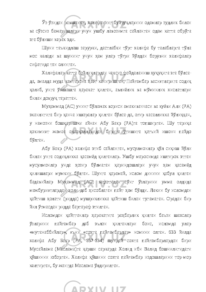 Ўз-ўзидан равшанки, халифанинг буйруқларини одамлар зудлик билан ва сўзсиз бажаришлари учун ушбу лавозимга сайланган одам катта обрўга эга бўлиши керак эди. Шуни таъкидлаш зарурки, дастлабки тўрт халифа бу талабларга тўла мос келади ва шунинг учун ҳам улар тўғри йўлдан борувчи халифалар сифатида тан олинган. Халифалар катта бойликлардан чексиз фойдаланиш ҳуқуқига эга бўлса- да, амалда жуда камтарона ҳаёт кечиришган, Пайғамбар васиятларига содиқ қолиб, унга ўхшашга ҳаракат қилган, авлиёлик ва мўминлик хислатлари билан довруқ таратган. Муҳаммад (АС) унинг бўлажак вориси амакиваччаси ва куёви Али (РА) эканлигига бир қанча ишоралар қилган бўлса-да, оғир касалликка йўлиққач, у намозни бошқаришни айнан Абу Бакр (РА)га топширган. Шу тариқа ҳокимият жамоа оқсоқолларидан бирига ўтишига қатъий ишонч пайдо бўлган. Абу Бакр (РА) халифа этиб сайлангач, мусулмонлар қўл сиқиш йўли билан унга содиқликка қасамёд қилганлар. Ушбу маросимда иштирок этган мусулмонлар унда ҳозир бўлмаган қариндошлари учун ҳам қасамёд қилишлари мумкин бўлган. Шунга қарамай, ислом динини қабул қилган бадавийлар Муҳаммад (АС) вафотидан сўнг ўзларини умма олдида мажбуриятлардан холи деб ҳисоблаган пайт ҳам бўлди. Лекин бу исломдан қайтиш ҳолати (ридда) мушрикликка қайтиш билан тугамаган. Орадан бир йил ўтмасдан ридда бартараф этилган. Исломдан қайтганлар ҳаракатига раҳбарлик қилган баъзи шахслар ўзларини пайғамбар деб эълон қилганлари боис, исломда улар «мутанаббийлар», яъни «сохта пайғамбарлар» номини олган. 633 йилда халифа Абу Бакр (РА, 632-634) шундай сохта пайғамбарлардан бири Мусайлама (Маслама)га қарши саркарда Холид ибн Валид бошчилигидаги қўшинни юборган. Халифа қўшини сохта пайғамбар издошларини тор-мор келтирган, бу жангда Маслама ўлдирилган. 