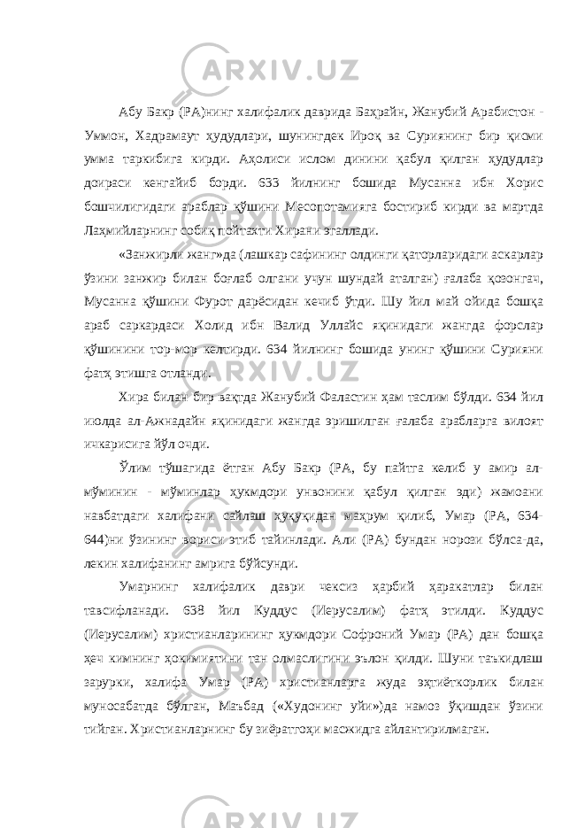 Абу Бакр (РА)нинг халифалик даврида Баҳрайн, Жанубий Арабистон - Уммон, Хадрамаут ҳудудлари, шунингдек Ироқ ва Суриянинг бир қисми умма таркибига кирди. Аҳолиси ислом динини қабул қилган ҳудудлар доираси кенгайиб борди. 633 йилнинг бошида Мусанна ибн Хорис бошчилигидаги араблар қўшини Месопотамияга бостириб кирди ва мартда Лаҳмийларнинг собиқ пойтахти Хирани эгаллади. «Занжирли жанг»да (лашкар сафининг олдинги қаторларидаги аскарлар ўзини занжир билан боғлаб олгани учун шундай аталган) ғалаба қозонгач, Мусанна қўшини Фурот дарёсидан кечиб ўтди. Шу йил май ойида бошқа араб саркардаси Холид ибн Валид Уллайс яқинидаги жангда форслар қўшинини тор-мор келтирди. 634 йилнинг бошида унинг қўшини Сурияни фатҳ этишга отланди. Хира билан бир вақтда Жанубий Фаластин ҳам таслим бўлди. 634 йил июлда ал-Ажнадайн яқинидаги жангда эришилган ғалаба арабларга вилоят ичкарисига йўл очди. Ўлим тўшагида ётган Абу Бакр (РА, бу пайтга келиб у амир ал- мўминин - мўминлар ҳукмдори унвонини қабул қилган эди) жамоани навбатдаги халифани сайлаш ҳуқуқидан маҳрум қилиб, Умар (РА, 634- 644)ни ўзининг вориси этиб тайинлади. Али (РА) бундан норози бўлса-да, лекин халифанинг амрига бўйсунди. Умарнинг халифалик даври чексиз ҳарбий ҳаракатлар билан тавсифланади. 638 йил Куддус (Иерусалим) фатҳ этилди. Куддус (Иерусалим) христианларининг ҳукмдори Софроний Умар (РА) дан бошқа ҳеч кимнинг ҳокимиятини тан олмаслигини эълон қилди. Шуни таъкидлаш зарурки, халифа Умар (РА) христианларга жуда эҳтиёткорлик билан муносабатда бўлган, Маъбад («Худонинг уйи»)да намоз ўқишдан ўзини тийган. Христианларнинг бу зиёратгоҳи масжидга айлантирилмаган. 