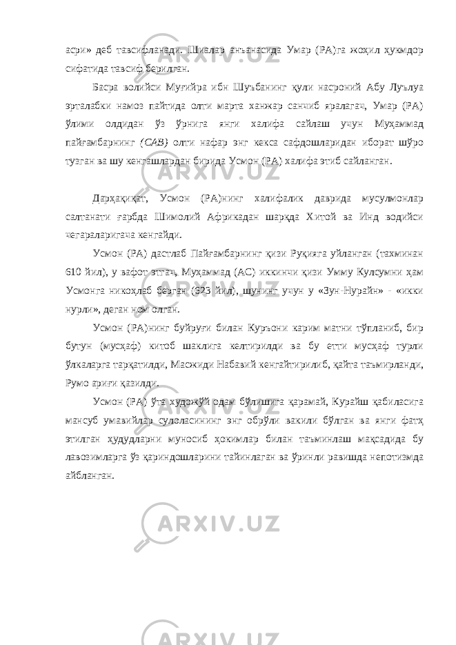 асри» деб тавсифланади. Шиалар анъанасида Умар (РА)га жоҳил ҳукмдор сифатида тавсиф берилган. Басра волийси Муғийра ибн Шуъбанинг қули насроний Абу Луълуа эрталабки намоз пайтида олти марта ханжар санчиб яралагач, Умар (РА) ўлими олдидан ўз ўрнига янги халифа сайлаш учун Муҳаммад пайғамбарнинг (САВ) олти нафар энг кекса сафдошларидан иборат шўро тузган ва шу кенгашлардан бирида Усмон (РА) халифа этиб сайланган. Дарҳақиқат, Усмон (РА)нинг халифалик даврида мусулмонлар салтанати ғарбда Шимолий Африкадан шарқда Хитой ва Инд водийси чегараларигача кенгайди. Усмон (РА) дастлаб Пайғамбарнинг қизи Руқияга уйланган (тахминан 610 йил), у вафот этгач, Муҳаммад (АС) иккинчи қизи Умму Кулсумни ҳам Усмонга никоҳлаб берган (623 йил), шунинг учун у «Зун-Нурайн» - «икки нурли», деган ном олган. Усмон (РА)нинг буйруғи билан Куръони карим матни тўпланиб, бир бутун (мусҳаф) китоб шаклига келтирилди ва бу етти мусҳаф турли ўлкаларга тарқатилди, Масжиди Набавий кенгайтирилиб, қайта таъмирланди, Румо ариғи қазилди. Усмон (РА) ўта художўй одам бўлишига қарамай, Курайш қабиласига мансуб умавийлар сулоласининг энг обрўли вакили бўлган ва янги фатҳ этилган ҳудудларни муносиб ҳокимлар билан таъминлаш мақсадида бу лавозимларга ўз қариндошларини тайинлаган ва ўринли равишда непотизмда айбланган. 