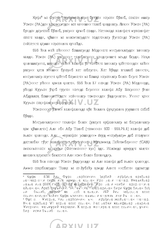 Куфа 8 ва Фустот 9 мусулмонлари бундан норози бўлиб, саксон яшар Усмон (РА)дан ҳокимиятдан воз кечишни талаб қилдилар. Лекин Усмон (РА) бундан дарғазаб бўлиб, уларни қувиб солди. Натижада халифага мухолифат юзага келди, қўшин ва вилоятлардаги зодагонлар ўртасида Усмон (РА) сиёсатига қарши норозилик кучайди. 656 йил май ойининг бошларида Мадинага мисрликлардан элчилар келди. Усмон (РА) уларнинг талабларини қондиришга ваъда берди. Нақл қилишларича, шундан кейин халифа ўз ноибига элчилар қайтганидан кейин уларни қатл этишни буюриб хат юборган. Хат йўлда эгаллаб олинган, мисрликлар юртига қайтиб бормаган ва бошқа норозилар билан бирга Усмон (РА)нинг уйини қамал қилган. 656 йил 17 июнда Усмон (РА) Мадинада, уйида Куръон ўқиб турган чоғида биринчи халифа Абу Бакрнинг ўғли Абдуллоҳ бошчилигидаги исёнчилар томонидан ўлдирилган. Унинг қони Куръон саҳифаларига сачраган. Усмоннинг ўлими халифаликда кўп йиллик фуқаролик урушига сабаб бўлди. Мисрликларнинг таклифи билан (уларга куфаликлар ва басраликлар ҳам қўшилган) Али ибн Абу Толиб (тахминан 600 - 661.21.1) халифа деб эълон қилинди. Али - «хулафои рошидин» ёхуд «чорёрлар» деб аталувчи дастлабки тўрт халифанинг тўртинчиси, Муҳаммад Пайғамбарнинг (САВ) амакиваччаси ва куёви (Фотиманинг эри) эди. Исломда вужудга келган шиалик ҳаракати бевосита Али исми билан боғлиқдир. 656 йил июнида Усмон ўлдирилди ва Али халифа деб эълон қилинди. Аммо саҳобалардан Талҳа ва аз-Зубайр ҳамда Алига нисбатан адоватда 8 Куфа - 636 йил Фурот дарёсининг \ арбий = ир \ о \ ида араблар лашкаргощи сифатида вужудга келган Иро = даги шащар . Умавийлар давлатида (661-750) шащар халифанинг Иро = даги ноиби = ароргощига айланган . Араб ёзувининг энг кыщна шаклларидан бири Куфа билан бо \ ли = былиб , куфий хат деб аталади . 762 йил Ба \ додга асос солинганидан кейин Куфа ызининг аввалги ащамиятини йы = отган . 9 Фустот - Мисрда, Нил дарёсининг ынг =ир\о\ида жойлашган шащар. Унга араблар VII асрда асос солган. Дастлабки халифалар даврида Мисрнинг маъмурий маркази. Х асрда +ощирага асос солингач, унинг бир =исми былиб =олган. 