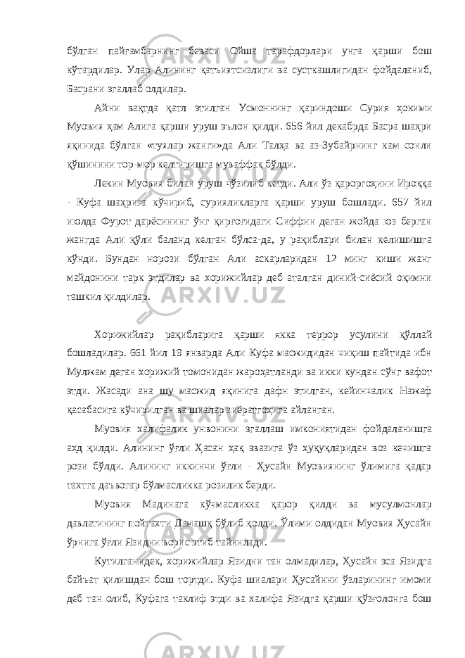 бўлган пайғамбарнинг беваси Ойша тарафдорлари унга қарши бош кўтардилар. Улар Алининг қатъиятсизлиги ва сусткашлигидан фойдаланиб, Басрани эгаллаб олдилар. Айни вақтда қатл этилган Усмоннинг қариндоши Сурия ҳокими Муовия ҳам Алига қарши уруш эълон қилди. 656 йил декабрда Басра шаҳри яқинида бўлган «туялар жанги»да Али Талҳа ва аз-Зубайрнинг кам сонли қўшинини тор-мор келтиришга муваффақ бўлди. Лекин Муовия билан уруш чўзилиб кетди. Али ўз қароргоҳини Ироққа - Куфа шаҳрига кўчириб, сурияликларга қарши уруш бошлади. 657 йил июлда Фурот дарёсининг ўнг қирғоғидаги Сиффин деган жойда юз берган жангда Али қўли баланд келган бўлса-да, у рақиблари билан келишишга кўнди. Бундан норози бўлган Али аскарларидан 12 минг киши жанг майдонини тарк этдилар ва хорижийлар деб аталган диний-сиёсий оқимни ташкил қилдилар. Хорижийлар рақибларига қарши якка террор усулини қўллай бошладилар. 661 йил 19 январда Али Куфа масжидидан чиқиш пайтида ибн Мулжам деган хорижий томонидан жароҳатланди ва икки кундан сўнг вафот этди. Жасади ана шу масжид яқинига дафн этилган, кейинчалик Нажаф қасабасига кўчирилган ва шиалар зиёратгоҳига айланган. Муовия халифалик унвонини эгаллаш имкониятидан фойдаланишга аҳд қилди. Алининг ўғли Ҳасан ҳақ эвазига ўз ҳуқуқларидан воз кечишга рози бўлди. Алининг иккинчи ўғли - Ҳусайн Муовиянинг ўлимига қадар тахтга даъвогар бўлмасликка розилик берди. Муовия Мадинага кўчмасликка қарор қилди ва мусулмонлар давлатининг пойтахти Дамашқ бўлиб қолди. Ўлими олдидан Муовия Ҳусайн ўрнига ўғли Язидни ворис этиб тайинлади. Кутилганидек, хорижийлар Язидни тан олмадилар, Ҳусайн эса Язидга байъат қилишдан бош тортди. Куфа шиалари Ҳусайнни ўзларининг имоми деб тан олиб, Куфага таклиф этди ва халифа Язидга қарши қўзғолонга бош 