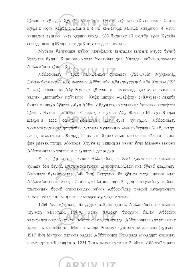 бўлишни сўради. Ҳусайн Маккадан Куфага жўнади. 70 жангчиси билан Куфага яқин Карбало даштига етиб келганида халифа Язиднинг 4 минг кишилик қўшини унга қарши чиқди. 680 йилнинг 10 октябр куни Ҳусайн жангда шаҳид бўлди, жасади ўша ерга дафн этилди. Муовия ўлганидан кейин халифалик авлоддан-авлодга мерос бўлиб ўтадиган бўлди. Биринчи сулола Умавийлардир. Улардан кейин ҳокимият Аббосийлар қўлига ўтди. Аббосийлар - араб халифалари сулоласи (750-1258), Муҳаммад Пайғамбарнинг (САВ) амакиси Аббос ибн Абдулмутталиб ибн Ҳошим (653 й. в.э.) авлодлари. Абу Муслим қўзғолони натижасида ҳокимият тепасига келган. Дастлабки пойтахти - Куфа шаҳри. «Саффоҳ» («Хунрез») лақаби билан машҳур бўлган Абул Аббос Абдуллоҳ сулоланинг биринчи халифаси бўлган. Иккинчи халифа - Саффоҳнинг укаси Абу Жаъфар Мансур Бағдод шаҳрига асос солиб, пойтахтни шу ерга кўчирди. Аббосийлар ҳукмронлигининг дастлабки даврида мулкчилик муносабатлари ўсиб, савдо- сотиқ ривожланди. Бағдод Шарқнинг йирик савдо марказига айланди, илм- фан равнақ топди. Айниқса, Ҳорун ар-Рашид ва унинг ўғли Маъмун замони Аббосийлар сулоласининг гуллаган давридир. Х аср ўрталарига келиб Аббосийлар сиёсий ҳокимиятни тамоман қўлдан бой бериб, мусулмонларнинг диний халифасигина бўлиб қолдилар. Эрондаги бувайҳийлар (945 йил) Бағдодни ўз қўлига олди, лекин улар Аббосийларнинг мавқеи билан ҳисоблашар эди. Бағдод салжуқий-суннийлар томонидан босиб олинганидан кейин Аббосийлар сиёсий ҳукмронлиги қисман тикланди ва диннинг мавқеи мустаҳкамланди. 1258 йил мўғуллар Бағдодни вайрон қилиб, Аббосийларни тамоман тор-мор келтирди. Мўғул хони Ҳулоку буйруғи билан Аббосий халифаларнинг сўнггиси - Мустаъсим қатл этилди. Аббосийлар сулоласининг қолган вакиллари эса Мисрга қочди. Мамлук султонлари даврида (турклар 1517 йил Мисрни олгунга қадар) Аббосийлар Коҳирада муқаддас кишилар сифатида яшаб келдилар. 1261 йил мамлук султони Бейбарс Аббосийлардан 