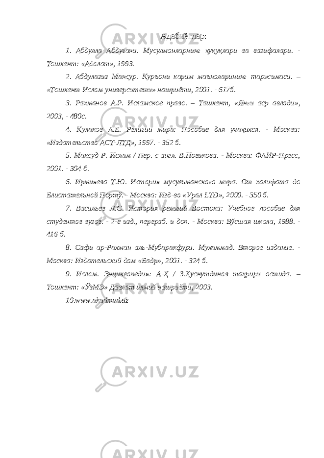 Адаби ё тлар : 1. Абдулла Абдуғани. Мусулмонларнинг ҳуқуқлари ва вазифалари. - Тошкент: «Адолат», 1993. 2. Абдулазиз Мансур. Куръони карим маъноларининг таржимаси. – «Тошкент Ислом университети» нашриёти, 2001. - 617б. 3. Рахманов А.Р. Исламское право. – Ташкент, «Янги аср авлоди», 2003, - 480с. 4. Кулаков А.Е. Религии мира: Пособие для учаҳихся. - Москва: «Издательство АСТ-ЛТД», 1997. - 352 б. 5. Максуд Р. Ислам / Пер. с англ. В.Новикова. - Москва: ФАИР-Пресс, 2001. - 304 б. 6. Ирмияева Т.Ю. История мусульманского мира. От халифата до Блистательной Портў. - Москва: Изд-во «Урал LTD », 2000. - 350 б. 7. Васильев Л.С. История религий Востока: Учебное пособие для студентов вузов. - 2-е изд., перераб. и доп. - Москва: Вўсшая школа, 1988. - 416 б. 8. Сафи ар-Рахман аль-Мубаракфури. Мухаммад. Второе издание. - Москва: Издательский дом «Бадр», 2001. - 324 б. 9. Ислом. Энциклопедия: А-Ҳ / З.Ҳуснутдинов таҳрири остида. – Тошкент: «ЎзМЭ» Давлат илмий нашриёти, 2003. 10. www.akadmvd.uz 