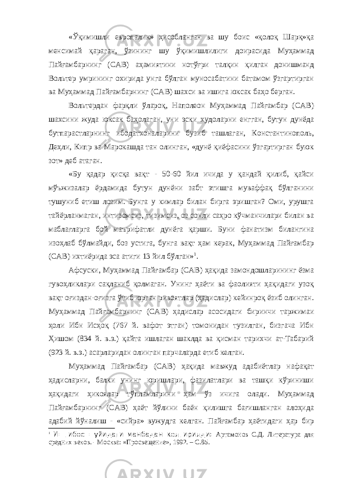 «Ўқимишли европалик» ҳисобланган ва шу боис «қолоқ Шарқ»қа менсимай қараган, ўзининг шу ўқимишлилиги доирасида Муҳаммад Пайғамбарнинг (САВ) аҳамиятини нотўғри талқин қилган донишманд Вольтер умрининг охирида унга бўлган муносабатини батамом ўзгартирган ва Муҳаммад Пайғамбарнинг (САВ) шахси ва ишига юксак баҳо берган. Вольтердан фарқли ўлароқ, Наполеон Муҳаммад Пайғамбар (САВ) шахсини жуда юксак баҳолаган, уни эски худоларни енгган, бутун дунёда бутпарастларнинг ибодатхоналарини бузиб ташлаган, Константинополь, Деҳли, Кипр ва Марокашда тан олинган, «дунё қиёфасини ўзгартирган буюк зот» деб атаган. «Бу қадар қисқа вақт - 50-60 йил ичида у қандай қилиб, қайси мўъжизалар ёрдамида бутун дунёни забт этишга муваффақ бўлганини тушуниб етиш лозим. Бунга у кимлар билан бирга эришган? Оми, урушга тайёрланмаган, интизомсиз, тизимсиз, оз сонли саҳро кўчманчилари билан ва маблағларга бой маърифатли дунёга қарши. Буни фанатизм билангина изоҳлаб бўлмайди, боз устига, бунга вақт ҳам керак, Муҳаммад Пайғамбар (САВ) ихтиёрида эса атиги 13 йил бўлган» 1 . Афсуски, Муҳаммад Пайғамбар (САВ) ҳақида замондошларининг ёзма гувоҳликлари сақланиб қолмаган. Унинг ҳаёти ва фаолияти ҳақидаги узоқ вақт оғиздан-оғизга ўтиб юрган ривоятлар (ҳадислар) кейинроқ ёзиб олинган. Муҳаммад Пайғамбарнинг (САВ) ҳадислар асосидаги биринчи таржимаи ҳоли Ибн Исҳоқ (767 й. вафот этган) томонидан тузилган, бизгача Ибн Ҳишом (834 й. в.э.) қайта ишлаган шаклда ва қисман тарихчи ат-Табарий (923 й. в.э.) асарларидан олинган парчаларда етиб келган. Муҳаммад Пайғамбар (САВ) ҳақида мавжуд адабиётлар нафақат ҳадисларни, балки унинг юришлари, фазилатлари ва ташқи кўриниши ҳақидаги ҳикоялар тўпламларини ҳам ўз ичига олади. Муҳаммад Пайғамбарнинг (САВ) ҳаёт йўлини баён қилишга бағишланган алоҳида адабий йўналиш - «сийра» вужудга келган. Пайғамбар ҳаётидаги ҳар бир 1 И=тибос =уйидаги манбадан келтирилди: Артамонов С.Д. Литература для средних веков. - Москва: «Просвещение», 1992. – С.85. 