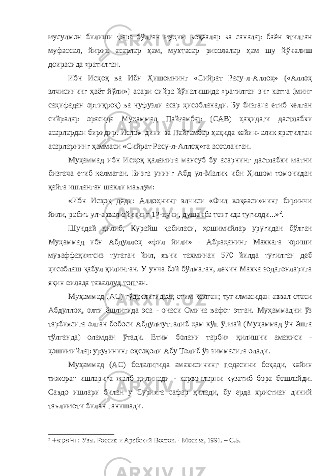 мусулмон билиши фарз бўлган муҳим воқеалар ва саналар баён этилган муфассал, йирик асарлар ҳам, мухтасар рисолалар ҳам шу йўналиш доирасида яратилган. Ибн Исҳоқ ва Ибн Ҳишомнинг «Сийрат Расу-л-Аллоҳ» («Аллоҳ элчисининг ҳаёт йўли») асари сийра йўналишида яратилган энг катта (минг саҳифадан ортиқроқ) ва нуфузли асар ҳисобланади. Бу бизгача етиб келган сийралар орасида Муҳаммад Пайғамбар (САВ) ҳақидаги дастлабки асарлардан биридир. Ислом дини ва Пайғамбар ҳақида кейинчалик яратилган асарларнинг ҳаммаси «Сийрат Расу-л-Аллоҳ»га асосланган. Муҳаммад ибн Исҳоқ қаламига мансуб бу асарнинг дастлабки матни бизгача етиб келмаган. Бизга унинг Абд ул-Малик ибн Ҳишом томонидан қайта ишланган шакли маълум: «Ибн Исҳоқ деди: Аллоҳнинг элчиси «Фил воқеаси»нинг биринчи йили, рабиъ ул-аввал ойининг 12-куни, душанба тонгида туғилди...» 2 . Шундай қилиб, Курайш қабиласи, ҳошимийлар уруғидан бўлган Муҳаммад ибн Абдуллоҳ «фил йили» - Абраҳанинг Маккага юриши муваффақиятсиз тугаган йил, яъни тахминан 570 йилда туғилган деб ҳисоблаш қабул қилинган. У унча бой бўлмаган, лекин Макка зодагонларига яқин оилада таваллуд топган. Муҳаммад (АС) гўдаклигидаёқ етим қолган; туғилмасидан аввал отаси Абдуллоҳ, олти ёшлигида эса - онаси Омина вафот этган. Муҳаммадни ўз тарбиясига олган бобоси Абдулмутталиб ҳам кўп ўтмай (Муҳаммад ўн ёшга тўлганда) оламдан ўтади. Етим болани тарбия қилишни амакиси - ҳошимийлар уруғининг оқсоқоли Абу Толиб ўз зиммасига олади. Муҳаммад (АС) болалигида амакисининг подасини боқади, кейин тижорат ишларига жалб қилинади - карвонларни кузатиб бора бошлайди. Савдо ишлари билан у Сурияга сафар қилади, бу ерда христиан диний таълимоти билан танишади. 2 +аранг: Узы. Россия и Арабский Восток. - Москва, 1991. – С.5. 