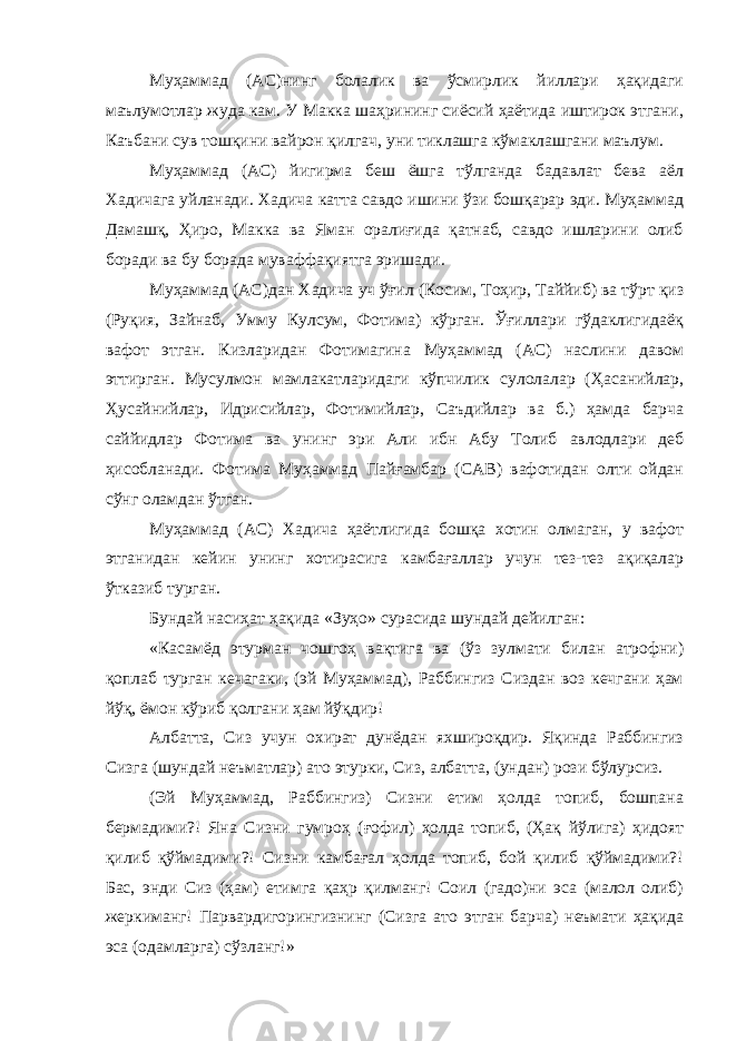 Муҳаммад (АС)нинг болалик ва ўсмирлик йиллари ҳақидаги маълумотлар жуда кам. У Макка шаҳрининг сиёсий ҳаётида иштирок этгани, Каъбани сув тошқини вайрон қилгач, уни тиклашга кўмаклашгани маълум. Муҳаммад (АС) йигирма беш ёшга тўлганда бадавлат бева аёл Хадичага уйланади. Хадича катта савдо ишини ўзи бошқарар эди. Муҳаммад Дамашқ, Ҳиро, Макка ва Яман оралиғида қатнаб, савдо ишларини олиб боради ва бу борада муваффақиятга эришади. Муҳаммад (АС)дан Хадича уч ўғил (Косим, Тоҳир, Таййиб) ва тўрт қиз (Руқия, Зайнаб, Умму Кулсум, Фотима) кўрган. Ўғиллари гўдаклигидаёқ вафот этган. Кизларидан Фотимагина Муҳаммад (АС) наслини давом эттирган. Мусулмон мамлакатларидаги кўпчилик сулолалар (Ҳасанийлар, Ҳусайнийлар, Идрисийлар, Фотимийлар, Саъдийлар ва б.) ҳамда барча саййидлар Фотима ва унинг эри Али ибн Абу Толиб авлодлари деб ҳисобланади. Фотима Муҳаммад Пайғамбар (САВ) вафотидан олти ойдан сўнг оламдан ўтган. Муҳаммад (АС) Хадича ҳаётлигида бошқа хотин олмаган, у вафот этганидан кейин унинг хотирасига камбағаллар учун тез-тез ақиқалар ўтказиб турган. Бундай насиҳат ҳақида «Зуҳо» сурасида шундай дейилган: «Касамёд этурман чошгоҳ вақтига ва (ўз зулмати билан атрофни) қоплаб турган кечагаки, (эй Муҳаммад), Раббингиз Сиздан воз кечгани ҳам йўқ, ёмон кўриб қолгани ҳам йўқдир! Албатта, Сиз учун охират дунёдан яхшироқдир. Яқинда Раббингиз Сизга (шундай неъматлар) ато этурки, Сиз, албатта, (ундан) рози бўлурсиз. (Эй Муҳаммад, Раббингиз) Сизни етим ҳолда топиб, бошпана бермадими?! Яна Сизни гумроҳ (ғофил) ҳолда топиб, (Ҳақ йўлига) ҳидоят қилиб қўймадими?! Сизни камбағал ҳолда топиб, бой қилиб қўймадими?! Бас, энди Сиз (ҳам) етимга қаҳр қилманг! Соил (гадо)ни эса (малол олиб) жеркиманг! Парвардигорингизнинг (Сизга ато этган барча) неъмати ҳақида эса (одамларга) сўзланг!» 