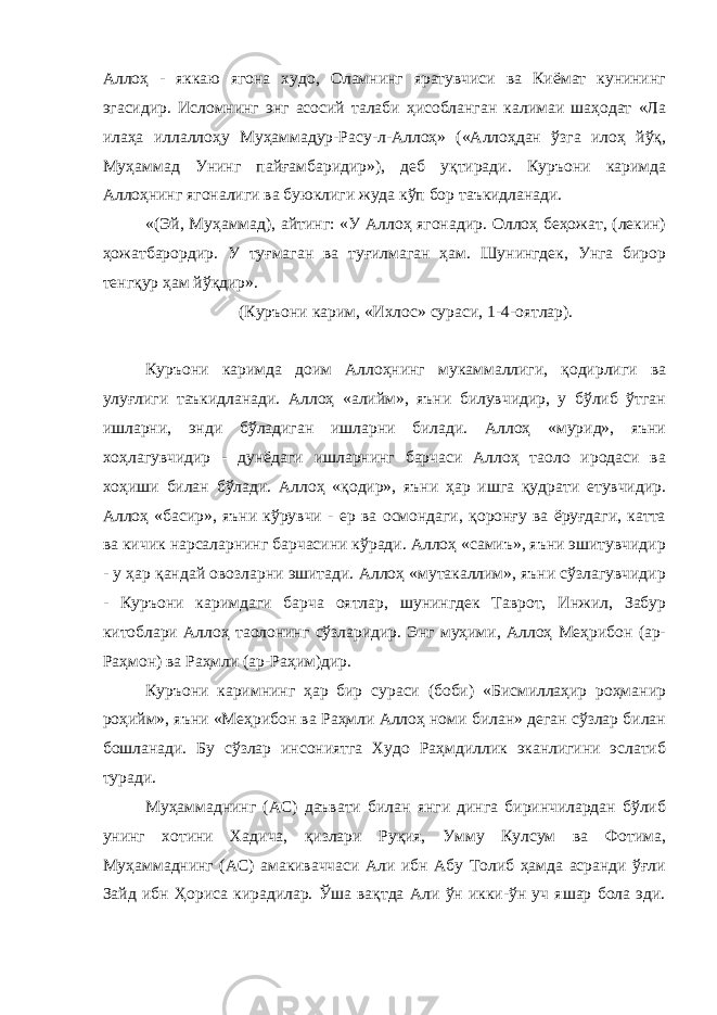 Аллоҳ - яккаю ягона худо, Оламнинг яратувчиси ва Киёмат кунининг эгасидир. Исломнинг энг асосий талаби ҳисобланган калимаи шаҳодат «Ла илаҳа иллаллоҳу Муҳаммадур-Расу-л-Аллоҳ» («Аллоҳдан ўзга илоҳ йўқ, Муҳаммад Унинг пайғамбаридир»), деб уқтиради. Куръони каримда Аллоҳнинг ягоналиги ва буюклиги жуда кўп бор таъкидланади. «(Эй, Муҳаммад), айтинг: «У Аллоҳ ягонадир. Оллоҳ беҳожат, (лекин) ҳожатбарордир. У туғмаган ва туғилмаган ҳам. Шунингдек, Унга бирор тенгқур ҳам йўқдир». (Куръони карим, «Ихлос» сураси, 1-4-оятлар). Куръони каримда доим Аллоҳнинг мукаммаллиги, қодирлиги ва улуғлиги таъкидланади. Аллоҳ «алийм», яъни билувчидир, у бўлиб ўтган ишларни, энди бўладиган ишларни билади. Аллоҳ «мурид», яъни хоҳлагувчидир - дунёдаги ишларнинг барчаси Аллоҳ таоло иродаси ва хоҳиши билан бўлади. Аллоҳ «қодир», яъни ҳар ишга қудрати етувчидир. Аллоҳ «басир», яъни кўрувчи - ер ва осмондаги, қоронғу ва ёруғдаги, катта ва кичик нарсаларнинг барчасини кўради. Аллоҳ «самиъ», яъни эшитувчидир - у ҳар қандай овозларни эшитади. Аллоҳ «мутакаллим», яъни сўзлагувчидир - Куръони каримдаги барча оятлар, шунингдек Таврот, Инжил, Забур китоблари Аллоҳ таолонинг сўзларидир. Энг муҳими, Аллоҳ Меҳрибон (ар- Раҳмон) ва Раҳмли (ар-Раҳим)дир. Куръони каримнинг ҳар бир сураси (боби) «Бисмиллаҳир роҳманир роҳийм», яъни «Меҳрибон ва Раҳмли Аллоҳ номи билан» деган сўзлар билан бошланади. Бу сўзлар инсониятга Худо Раҳмдиллик эканлигини эслатиб туради. Муҳаммаднинг (АС) даъвати билан янги динга биринчилардан бўлиб унинг хотини Хадича, қизлари Руқия, Умму Кулсум ва Фотима, Муҳаммаднинг (АС) амакиваччаси Али ибн Абу Толиб ҳамда асранди ўғли Зайд ибн Ҳориса кирадилар. Ўша вақтда Али ўн икки-ўн уч яшар бола эди. 