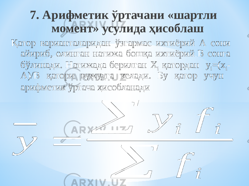 7. Арифметик ўртачани «шартли момент» усулида ҳисоблаш Қатор варианталаридан ўзгармас ихтиёрий А сони айириб, олинган натижа бошқа ихтиёрий В сонга бўлинади. Натижада берилган Х i қатордан y i =(x i - A)/B қатори вужудга келади. Бу қатор учун арифметик ўртача ҳисобланади y y f f i i i    