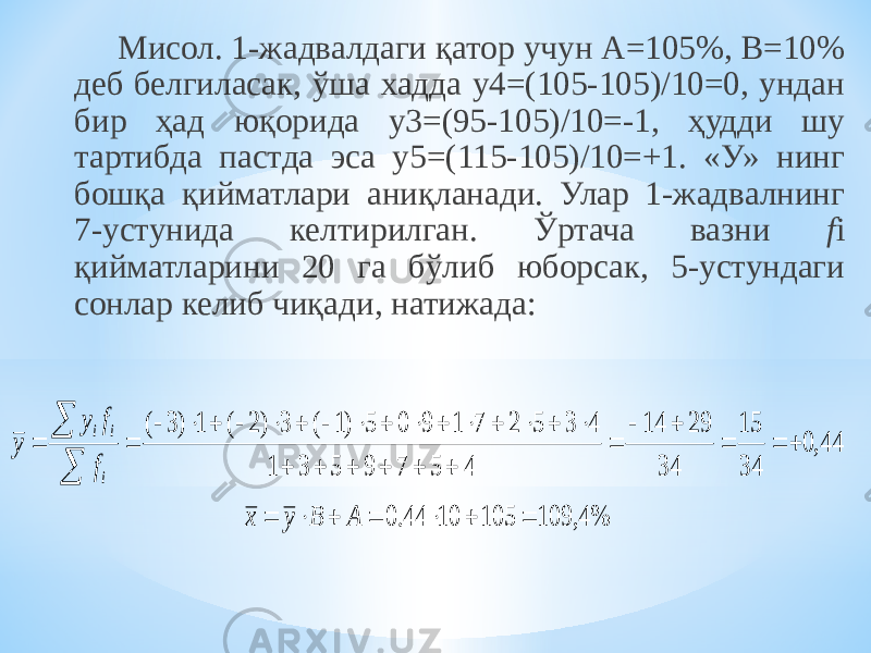 Мисол. 1-жадвалдаги қатор учун А=105%, В=10% деб белгиласак, ўша хадда у4=(105-105)/10=0, ундан бир ҳад юқорида у3=(95-105)/10=-1, ҳудди шу тартибда пастда эса у5=(115-105)/10=+1. «У» нинг бошқа қийматлари аниқланади. Улар 1-жадвалнинг 7-устунида келтирилган. Ўртача вазни f i қийматларини 20 га бўлиб юборсак, 5-устундаги сонлар келиб чиқади, натижада: %4, 109 105 10 44.0 44,0 34 15 34 29 14 4 5 7 9 5 3 1 4 3 5 2 7 1 9 0 5 )1 ( 3 )2 ( 1 )3 (                                        A B y x f f y y i i i 