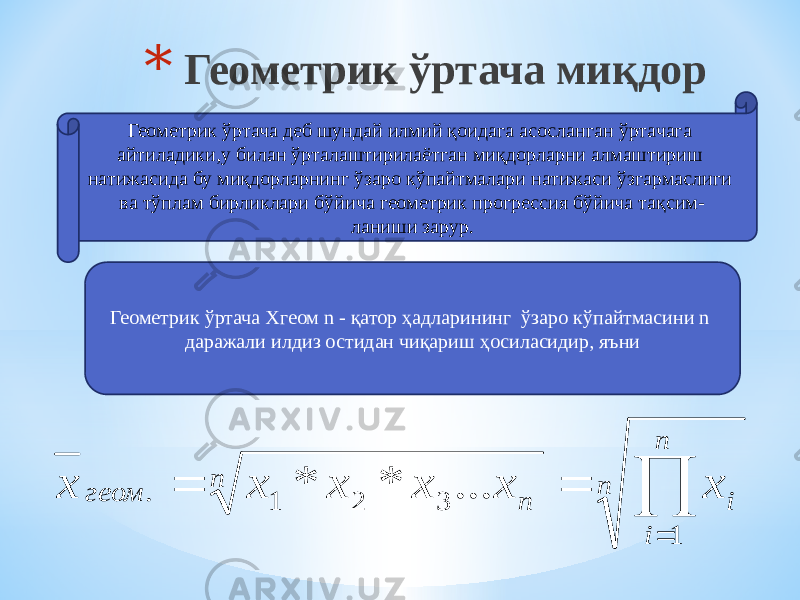 * Геометрик ўртача миқдор Геометрик ўртача деб шундай илмий қоидага асосланган ўртачага айтиладики,у билан ўрталаштирилаётган миқдорларни алмаштириш натижасида бу миқдорларнинг ўзаро кўпайтмалари натижаси ўзгармаслиги ва тўплам бирликлари бўйича геометрик прогрессия бўйича тақсим- ланиши зарур. Геометрик ўртача Xгеом n - қатор ҳадларининг ўзаро кўпайтмасини n даражали илдиз остидан чиқариш ҳосиласидир, яъниn n i i n n геом x x x x x x     1 3 2 1 . ... * * 