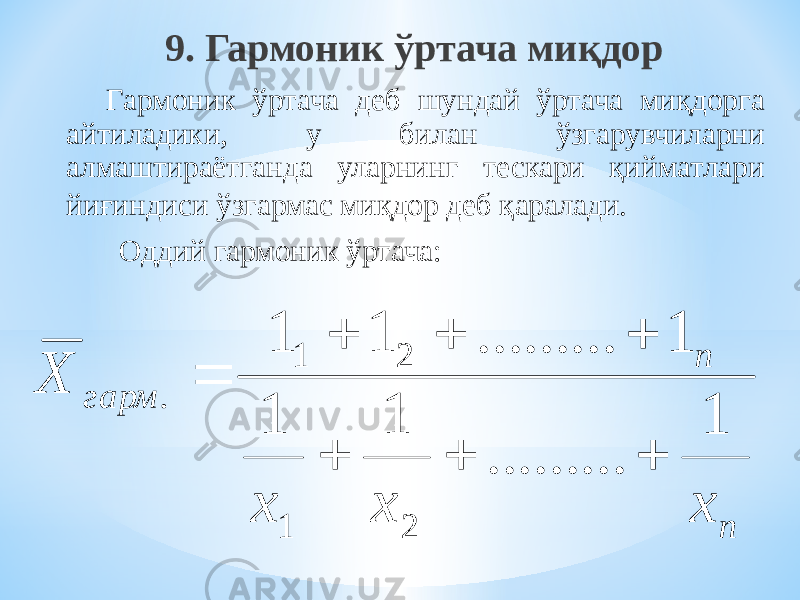 9. Гармоник ўртача миқдор Гармоник ўртача деб шундай ўртача миқдорга айтиладики, у билан ўзгарувчиларни алмаштираётганда уларнинг тескари қийматлари йиғиндиси ўзгармас миқдор деб қаралади. Оддий гармоник ўртача: n n гарм x x x Х 1 ......... 1 1 1 ......... 1 1 2 1 2 1 .        