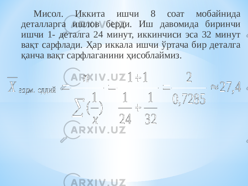 Мисол. Иккита ишчи 8 соат мобайнида деталларга ишлов берди. Иш давомида биринчи ишчи 1- деталга 24 минут, иккинчиси эса 32 минут вақт сарфлади. Ҳар иккала ишчи ўртача бир деталга қанча вақт сарфлаганини ҳисоблаймиз. 4, 27 7285, 0 2 32 1 24 1 1 1 ) 1 ( оддий .        x n X гарм 