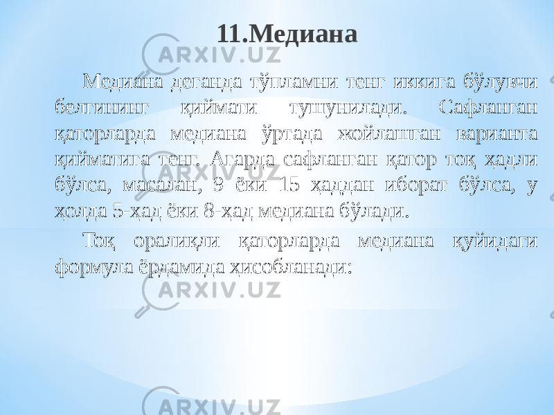 11.Медиана Медиана деганда тўпламни тенг иккига бўлувчи белгининг қиймати тушунилади. Сафланган қаторларда медиана ўртада жойлашган варианта қийматига тенг. Агарда сафланган қатор тоқ ҳадли бўлса, масалан, 9 ёки 15 ҳаддан иборат бўлса, у ҳолда 5-ҳад ёки 8-ҳад медиана бўлади. Тоқ оралиқли қаторларда медиана қуйидаги формула ёрдамида ҳисобланади: 