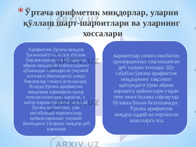 * Ўртача арифметик миқдорлар, уларни қўллаш шарт-шароитлари ва уларнинг хоссалари Арифметик ўртача миқдор ўрганилаётган белги тўплам бирликларида эга бўладиган айрим миқдорий қийматларини қўшишдан олинадиган умумий ҳосилага (йиғиндига) ҳамда бирликлар сонига асосланади. Агарда ўртача арифметик миқдорни вариацион қатор нуқтаи назаридан қарасак, у қатор вариантасининг шундай ўртача қийматики, уни ҳисоблашда варианталар қийматларининг умумий йиғиндиси ўзгармас миқдор деб қаралади вариантлар сонига нисбатан пропорционал тақсимланган деб талқин этилади. Шу сабабли ўртача арифметик миқдорнинг тақсимот қаторидаги ўрни айрим варианта қийматлари ундан тенг икки ёқлама тафовутда бўлиши билан белгиланади. Ўртача арифметик миқдор оддий ва тортилган шаклларга эга. 