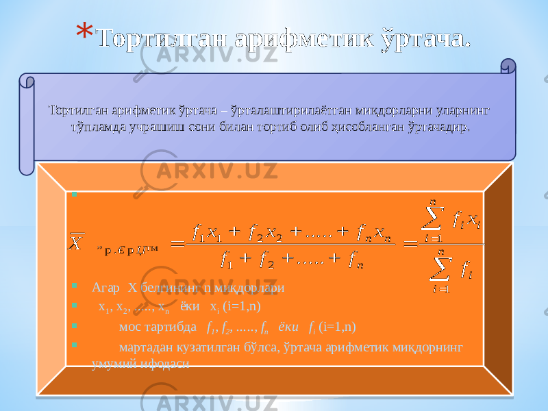 * Тортилган арифметик ўртача. Тортилган арифметик ўртача – ўрталаштирилаётган миқдорларни уларнинг тўпламда учрашиш сони билан тортиб олиб ҳисобланган ўртачадир.   Агар Х белгининг n миқдорлари  х 1 , х 2 , ....., х n ёки х i (i=1,n)  мос тартибда f 1 , f 2 , ....., f n ёки f i (i=1,n)  мартадан кузатилган бўлса, ўртача арифметик миқдорнинг умумий ифодаси             n i i n i i i n n n Џ™ € ” f x f f f f x f x f x f X 1 1 2 1 2 2 1 1 р . р ..... .....02 02 230E040206 02 06 11 34 2A 35 2A 31 06 39 0626393A 02 070B 0C 0D 0E 10 0E 0A 0606 12 0B 06 02 07 13 