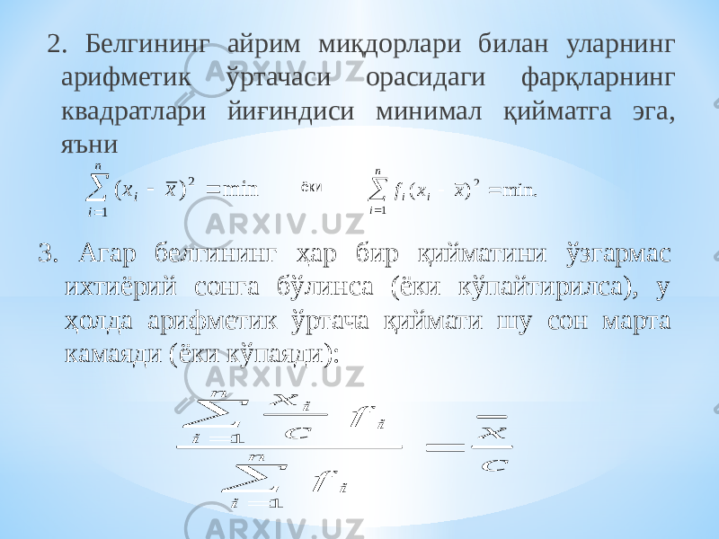 2. Белгининг айрим миқдорлари билан уларнинг арифметик ўртачаси орасидаги фарқларнинг квадратлари йиғиндиси минимал қийматга эга, яъни 3. Агар белгининг ҳар бир қийматини ўзгармас ихтиёрий сонга бўлинса (ёки кўпайтирилса), у ҳолда арифметик ўртача қиймати шу сон марта камаяди (ёки кўпаяди): ёки ( ) min x x i i n     2 1 f x x i i i n ( ) min.     2 1 x c f f x c i i i n i i n      1 1 