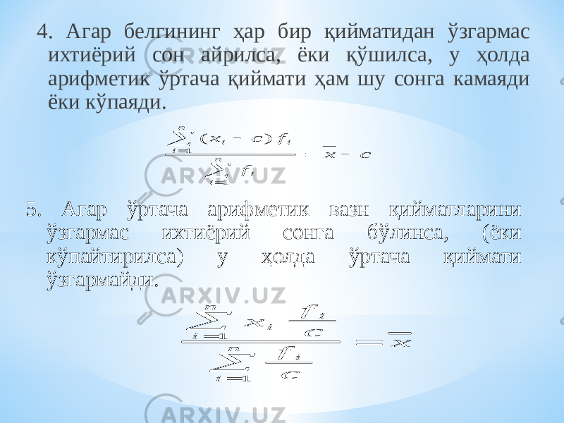 4. Агар белгининг ҳар бир қийматидан ўзгармас ихтиёрий сон айрилса, ёки қўшилса, у ҳолда арифметик ўртача қиймати ҳам шу сонга камаяди ёки кўпаяди. 5. Агар ўртача арифметик вазн қийматларини ўзгармас ихтиёрий сонга бўлинса, (ёки кўпайтирилса) у ҳолда ўртача қиймати ўзгармайди. c x f f c x n i i n i i i        1 1 ) ( x f c f c x i i i n i i n      1 1 