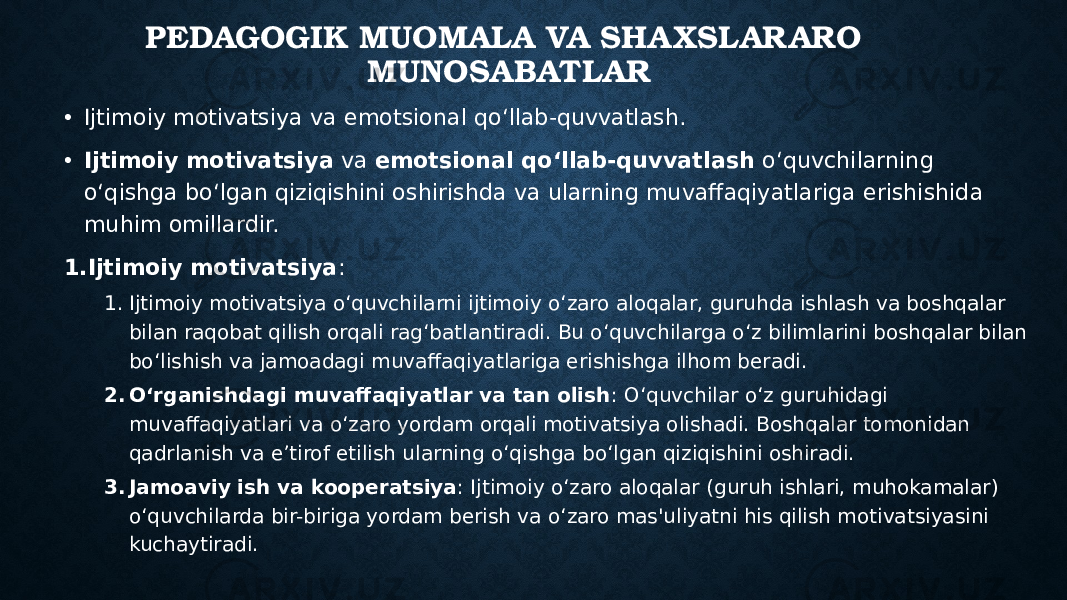 PEDAGOGIK MUOMALA VA SHA XSLAR ARO MUNOSABATLAR • Ijtimoiy motivatsiya va emotsional qo‘llab-quvvatlash. • Ijtimoiy motivatsiya va emotsional qo‘llab-quvvatlash o‘quvchilarning o‘qishga bo‘lgan qiziqishini oshirishda va ularning muvaffaqiyatlariga erishishida muhim omillardir. 1. Ijtimoiy motivatsiya : 1. Ijtimoiy motivatsiya o‘quvchilarni ijtimoiy o‘zaro aloqalar, guruhda ishlash va boshqalar bilan raqobat qilish orqali rag‘batlantiradi. Bu o‘quvchilarga o‘z bilimlarini boshqalar bilan bo‘lishish va jamoadagi muvaffaqiyatlariga erishishga ilhom beradi. 2. O‘rganishdagi muvaffaqiyatlar va tan olish : O‘quvchilar o‘z guruhidagi muvaffaqiyatlari va o‘zaro yordam orqali motivatsiya olishadi. Boshqalar tomonidan qadrlanish va e’tirof etilish ularning o‘qishga bo‘lgan qiziqishini oshiradi. 3. Jamoaviy ish va kooperatsiya : Ijtimoiy o‘zaro aloqalar (guruh ishlari, muhokamalar) o‘quvchilarda bir-biriga yordam berish va o‘zaro mas&#39;uliyatni his qilish motivatsiyasini kuchaytiradi. 