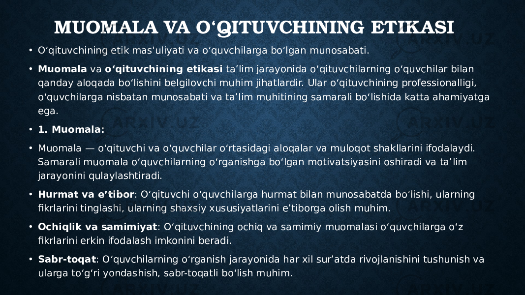 MUOMALA VA O‘QITUVCHINING ETIKASI • O‘qituvchining etik mas&#39;uliyati va o‘quvchilarga bo‘lgan munosabati. • Muomala va o‘qituvchining etikasi ta’lim jarayonida o‘qituvchilarning o‘quvchilar bilan qanday aloqada bo‘lishini belgilovchi muhim jihatlardir. Ular o‘qituvchining professionalligi, o‘quvchilarga nisbatan munosabati va ta’lim muhitining samarali bo‘lishida katta ahamiyatga ega. • 1. Muomala: • Muomala — o‘qituvchi va o‘quvchilar o‘rtasidagi aloqalar va muloqot shakllarini ifodalaydi. Samarali muomala o‘quvchilarning o‘rganishga bo‘lgan motivatsiyasini oshiradi va ta’lim jarayonini qulaylashtiradi. • Hurmat va e’tibor : O‘qituvchi o‘quvchilarga hurmat bilan munosabatda bo‘lishi, ularning fikrlarini tinglashi, ularning shaxsiy xususiyatlarini e’tiborga olish muhim. • Ochiqlik va samimiyat : O‘qituvchining ochiq va samimiy muomalasi o‘quvchilarga o‘z fikrlarini erkin ifodalash imkonini beradi. • Sabr-toqat : O‘quvchilarning o‘rganish jarayonida har xil sur’atda rivojlanishini tushunish va ularga to‘g‘ri yondashish, sabr-toqatli bo‘lish muhim. 