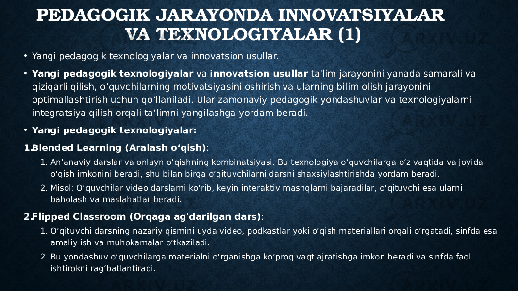 PEDAGOGIK JARAYONDA INNOVATSIYALAR VA TEXNOLOGIYALAR (1) • Yangi pedagogik texnologiyalar va innovatsion usullar. • Yangi pedagogik texnologiyalar va innovatsion usullar ta&#39;lim jarayonini yanada samarali va qiziqarli qilish, o‘quvchilarning motivatsiyasini oshirish va ularning bilim olish jarayonini optimallashtirish uchun qo‘llaniladi. Ular zamonaviy pedagogik yondashuvlar va texnologiyalarni integratsiya qilish orqali ta’limni yangilashga yordam beradi. • Yangi pedagogik texnologiyalar: 1. Blended Learning (Aralash o‘qish) : 1. An’anaviy darslar va onlayn o‘qishning kombinatsiyasi. Bu texnologiya o‘quvchilarga o‘z vaqtida va joyida o‘qish imkonini beradi, shu bilan birga o‘qituvchilarni darsni shaxsiylashtirishda yordam beradi. 2. Misol: O‘quvchilar video darslarni ko‘rib, keyin interaktiv mashqlarni bajaradilar, o‘qituvchi esa ularni baholash va maslahatlar beradi. 2. Flipped Classroom (Orqaga ag&#39;darilgan dars) : 1. O‘qituvchi darsning nazariy qismini uyda video, podkastlar yoki o‘qish materiallari orqali o‘rgatadi, sinfda esa amaliy ish va muhokamalar o‘tkaziladi. 2. Bu yondashuv o‘quvchilarga materialni o‘rganishga ko‘proq vaqt ajratishga imkon beradi va sinfda faol ishtirokni rag‘batlantiradi. 