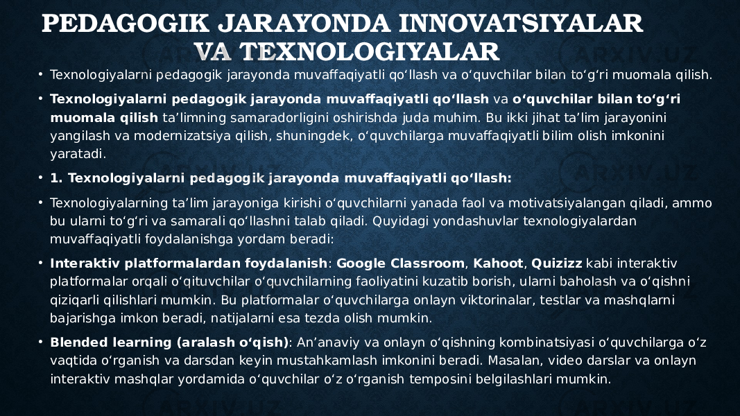 PEDAGOGIK JARAYONDA INNOVATSIYALAR VA TEXNOLOGIYALAR • Texnologiyalarni pedagogik jarayonda muvaffaqiyatli qo‘llash va o‘quvchilar bilan to‘g‘ri muomala qilish. • Texnologiyalarni pedagogik jarayonda muvaffaqiyatli qo‘llash va o‘quvchilar bilan to‘g‘ri muomala qilish ta’limning samaradorligini oshirishda juda muhim. Bu ikki jihat ta’lim jarayonini yangilash va modernizatsiya qilish, shuningdek, o‘quvchilarga muvaffaqiyatli bilim olish imkonini yaratadi. • 1. Texnologiyalarni pedagogik jarayonda muvaffaqiyatli qo‘llash: • Texnologiyalarning ta’lim jarayoniga kirishi o‘quvchilarni yanada faol va motivatsiyalangan qiladi, ammo bu ularni to‘g‘ri va samarali qo‘llashni talab qiladi. Quyidagi yondashuvlar texnologiyalardan muvaffaqiyatli foydalanishga yordam beradi: • Interaktiv platformalardan foydalanish : Google Classroom , Kahoot , Quizizz kabi interaktiv platformalar orqali o‘qituvchilar o‘quvchilarning faoliyatini kuzatib borish, ularni baholash va o‘qishni qiziqarli qilishlari mumkin. Bu platformalar o‘quvchilarga onlayn viktorinalar, testlar va mashqlarni bajarishga imkon beradi, natijalarni esa tezda olish mumkin. • Blended learning (aralash o‘qish) : An’anaviy va onlayn o‘qishning kombinatsiyasi o‘quvchilarga o‘z vaqtida o‘rganish va darsdan keyin mustahkamlash imkonini beradi. Masalan, video darslar va onlayn interaktiv mashqlar yordamida o‘quvchilar o‘z o‘rganish temposini belgilashlari mumkin. 