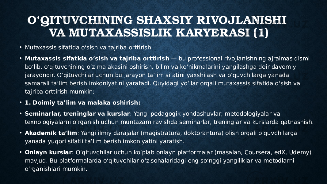 O‘QITUVCHINING SHA XSIY RIVOJLANISHI VA MUTAXASSISLIK KARYERASI (1) • Mutaxassis sifatida o‘sish va tajriba orttirish. • Mutaxassis sifatida o‘sish va tajriba orttirish — bu professional rivojlanishning ajralmas qismi bo‘lib, o‘qituvchining o‘z malakasini oshirish, bilim va ko‘nikmalarini yangilashga doir davomiy jarayondir. O‘qituvchilar uchun bu jarayon ta’lim sifatini yaxshilash va o‘quvchilarga yanada samarali ta’lim berish imkoniyatini yaratadi. Quyidagi yo‘llar orqali mutaxassis sifatida o‘sish va tajriba orttirish mumkin: • 1. Doimiy ta’lim va malaka oshirish: • Seminarlar, treninglar va kurslar : Yangi pedagogik yondashuvlar, metodologiyalar va texnologiyalarni o‘rganish uchun muntazam ravishda seminarlar, treninglar va kurslarda qatnashish. • Akademik ta’lim : Yangi ilmiy darajalar (magistratura, doktorantura) olish orqali o‘quvchilarga yanada yuqori sifatli ta’lim berish imkoniyatini yaratish. • Onlayn kurslar : O‘qituvchilar uchun ko‘plab onlayn platformalar (masalan, Coursera, edX, Udemy) mavjud. Bu platformalarda o‘qituvchilar o‘z sohalaridagi eng so‘nggi yangiliklar va metodlarni o‘rganishlari mumkin. 