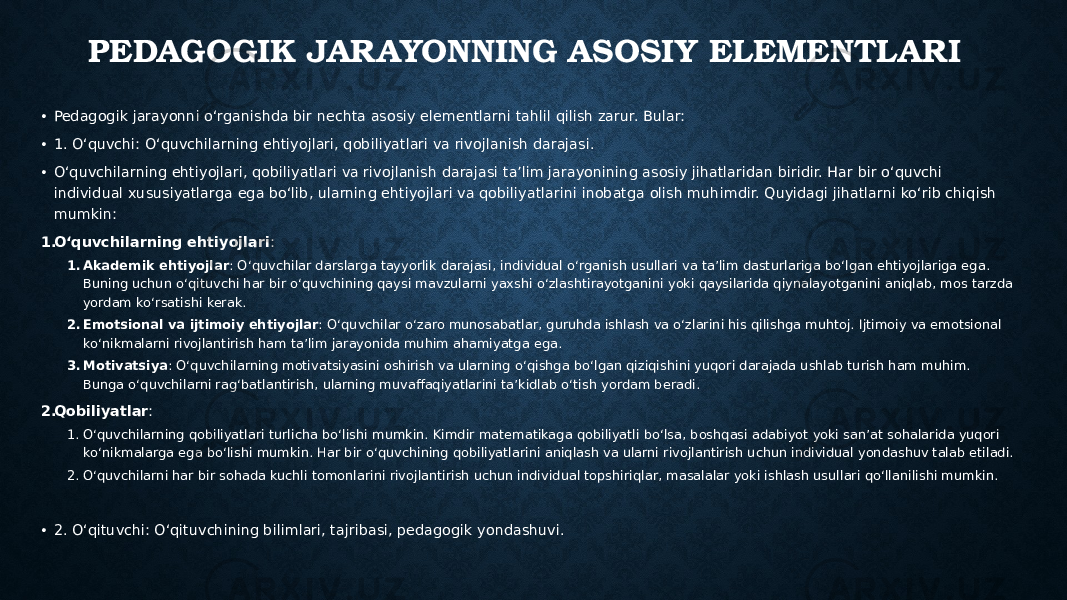 PEDAGOGIK JARAYONNING ASOSIY ELEMENTLARI • Pedagogik jarayonni o‘rganishda bir nechta asosiy elementlarni tahlil qilish zarur. Bular: • 1. O‘quvchi: O‘quvchilarning ehtiyojlari, qobiliyatlari va rivojlanish darajasi. • O‘quvchilarning ehtiyojlari, qobiliyatlari va rivojlanish darajasi ta’lim jarayonining asosiy jihatlaridan biridir. Har bir o‘quvchi individual xususiyatlarga ega bo‘lib, ularning ehtiyojlari va qobiliyatlarini inobatga olish muhimdir. Quyidagi jihatlarni ko‘rib chiqish mumkin: 1. O‘quvchilarning ehtiyojlari : 1. Akademik ehtiyojlar : O‘quvchilar darslarga tayyorlik darajasi, individual o‘rganish usullari va ta’lim dasturlariga bo‘lgan ehtiyojlariga ega. Buning uchun o‘qituvchi har bir o‘quvchining qaysi mavzularni yaxshi o‘zlashtirayotganini yoki qaysilarida qiynalayotganini aniqlab, mos tarzda yordam ko‘rsatishi kerak. 2. Emotsional va ijtimoiy ehtiyojlar : O‘quvchilar o‘zaro munosabatlar, guruhda ishlash va o‘zlarini his qilishga muhtoj. Ijtimoiy va emotsional ko‘nikmalarni rivojlantirish ham ta’lim jarayonida muhim ahamiyatga ega. 3. Motivatsiya : O‘quvchilarning motivatsiyasini oshirish va ularning o‘qishga bo‘lgan qiziqishini yuqori darajada ushlab turish ham muhim. Bunga o‘quvchilarni rag‘batlantirish, ularning muvaffaqiyatlarini ta’kidlab o‘tish yordam beradi. 2. Qobiliyatlar : 1. O‘quvchilarning qobiliyatlari turlicha bo‘lishi mumkin. Kimdir matematikaga qobiliyatli bo‘lsa, boshqasi adabiyot yoki san’at sohalarida yuqori ko‘nikmalarga ega bo‘lishi mumkin. Har bir o‘quvchining qobiliyatlarini aniqlash va ularni rivojlantirish uchun individual yondashuv talab etiladi. 2. O‘quvchilarni har bir sohada kuchli tomonlarini rivojlantirish uchun individual topshiriqlar, masalalar yoki ishlash usullari qo‘llanilishi mumkin. • 2. O‘qituvchi: O‘qituvchining bilimlari, tajribasi, pedagogik yondashuvi. 