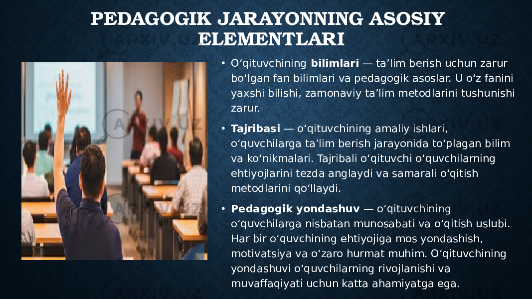 PEDAGOGIK JARAYONNING ASOSIY ELEMENTLARI • O‘qituvchining bilimlari — ta’lim berish uchun zarur bo‘lgan fan bilimlari va pedagogik asoslar. U o‘z fanini yaxshi bilishi, zamonaviy ta’lim metodlarini tushunishi zarur. • Tajribasi — o‘qituvchining amaliy ishlari, o‘quvchilarga ta’lim berish jarayonida to‘plagan bilim va ko‘nikmalari. Tajribali o‘qituvchi o‘quvchilarning ehtiyojlarini tezda anglaydi va samarali o‘qitish metodlarini qo‘llaydi. • Pedagogik yondashuv — o‘qituvchining o‘quvchilarga nisbatan munosabati va o‘qitish uslubi. Har bir o‘quvchining ehtiyojiga mos yondashish, motivatsiya va o‘zaro hurmat muhim. O‘qituvchining yondashuvi o‘quvchilarning rivojlanishi va muvaffaqiyati uchun katta ahamiyatga ega. 