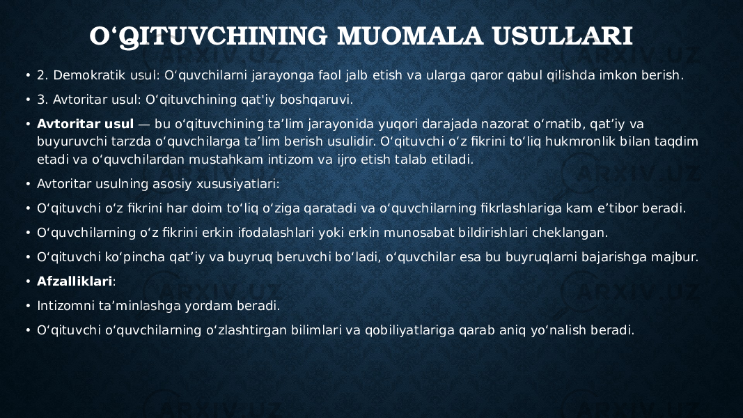 O‘QITUVCHINING MUOMALA USULLARI • 2. Demokratik usul: O‘quvchilarni jarayonga faol jalb etish va ularga qaror qabul qilishda imkon berish. • 3. Avtoritar usul: O‘qituvchining qat&#39;iy boshqaruvi. • Avtoritar usul — bu o‘qituvchining ta’lim jarayonida yuqori darajada nazorat o‘rnatib, qat’iy va buyuruvchi tarzda o‘quvchilarga ta’lim berish usulidir. O‘qituvchi o‘z fikrini to‘liq hukmronlik bilan taqdim etadi va o‘quvchilardan mustahkam intizom va ijro etish talab etiladi. • Avtoritar usulning asosiy xususiyatlari: • O‘qituvchi o‘z fikrini har doim to‘liq o‘ziga qaratadi va o‘quvchilarning fikrlashlariga kam e’tibor beradi. • O‘quvchilarning o‘z fikrini erkin ifodalashlari yoki erkin munosabat bildirishlari cheklangan. • O‘qituvchi ko‘pincha qat’iy va buyruq beruvchi bo‘ladi, o‘quvchilar esa bu buyruqlarni bajarishga majbur. • Afzalliklari : • Intizomni ta’minlashga yordam beradi. • O‘qituvchi o‘quvchilarning o‘zlashtirgan bilimlari va qobiliyatlariga qarab aniq yo‘nalish beradi. 