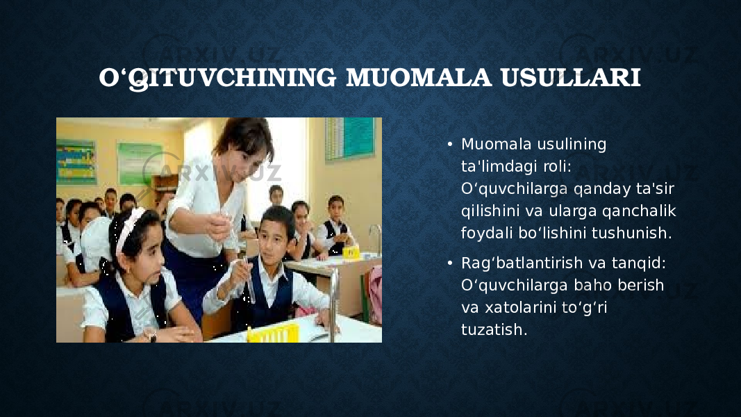 O‘QITUVCHINING MUOMALA USULLARI • Muomala usulining ta&#39;limdagi roli: O‘quvchilarga qanday ta&#39;sir qilishini va ularga qanchalik foydali bo‘lishini tushunish. • Rag‘batlantirish va tanqid: O‘quvchilarga baho berish va xatolarini to‘g‘ri tuzatish. 