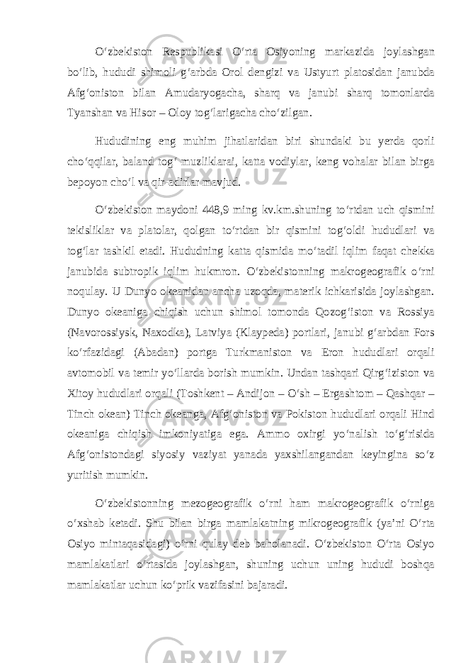 О‘zbekiston Respublikasi О‘rta Osiyoning markazida joylashgan bо‘lib, hududi shimoli g‘arbda Orol dengizi va Ustyurt platosidan janubda Afg‘oniston bilan Amudaryogacha, sharq va janubi sharq tomonlarda Tyanshan va Hisor – Oloy tog‘larigacha chо‘zilgan. Hududining eng muhim jihatlaridan biri shundaki bu yerda qorli chо‘qqilar, baland tog‘ muzliklarai, katta vodiylar, keng vohalar bilan birga bepoyon chо‘l va qir-adirlar mavjud. О‘zbekiston maydoni 448,9 ming kv.km.shuning tо‘rtdan uch qismini tekisliklar va platolar, qolgan tо‘rtdan bir qismini tog‘oldi hududlari va tog‘lar tashkil etadi. Hududning katta qismida mо‘tadil iqlim faqat chekka janubida subtropik iqlim hukmron. О‘zbekistonning makrogeografik о‘rni noqulay. U Dunyo okeanidan ancha uzoqda, materik ichkarisida joylashgan. Dunyo okeaniga chiqish uchun shimol tomonda Qozog‘iston va Rossiya (Navorossiysk, Naxodka), Latviya (Klaypeda) portlari, janubi g‘arbdan Fors kо‘rfazidagi (Abadan) portga Turkmaniston va Eron hududlari orqali avtomobil va temir yо‘llarda borish mumkin. Undan tashqari Qirg‘iziston va Xitoy hududlari orqali (Toshkent – Andijon – О‘sh – Ergashtom – Qashqar – Tinch okean) Tinch okeanga, Afg‘oniston va Pokiston hududlari orqali Hind okeaniga chiqish imkoniyatiga ega. Ammo oxirgi yо‘nalish tо‘g‘risida Afg‘onistondagi siyosiy vaziyat yanada yaxshilangandan keyingina sо‘z yuritish mumkin. О‘zbekistonning mezogeografik о‘rni ham makrogeografik о‘rniga о‘xshab ketadi. Shu bilan birga mamlakatning mikrogeografik (ya’ni О‘rta Osiyo mintaqasidagi) о‘rni qulay deb baholanadi. О‘zbekiston О‘rta Osiyo mamlakatlari о‘rtasida joylashgan, shuning uchun uning hududi boshqa mamlakatlar uchun kо‘prik vazifasini bajaradi. 