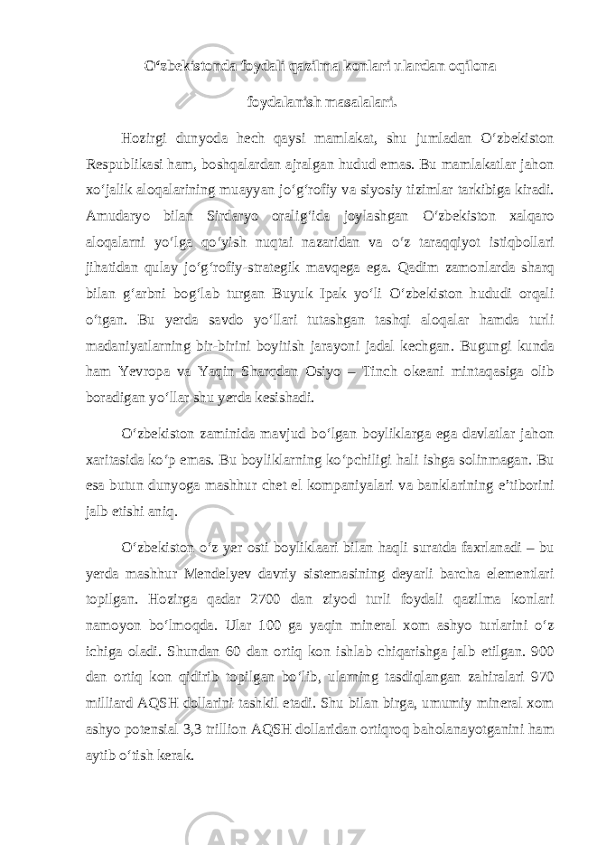 О‘zbekistonda foydali qazilma konlari ulardan oqilona foydalanish masalalari. Hozirgi dunyoda hech qaysi mamlakat, shu jumladan О‘zbekiston Respublikasi ham, boshqalardan ajralgan hudud emas. Bu mamlakatlar jahon xо‘jalik aloqalarining muayyan jо‘g‘rofiy va siyosiy tizimlar tarkibiga kiradi. Amudaryo bilan Sirdaryo oralig‘ida joylashgan О‘zbekiston xalqaro aloqalarni yо‘lga qо‘yish nuqtai nazaridan va о‘z taraqqiyot istiqbollari jihatidan qulay jо‘g‘rofiy-strategik mavqega ega. Qadim zamonlarda sharq bilan g‘arbni bog‘lab turgan Buyuk Ipak yо‘li О‘zbekiston hududi orqali о‘tgan. Bu yerda savdo yо‘llari tutashgan tashqi aloqalar hamda turli madaniyatlarning bir-birini boyitish jarayoni jadal kechgan. Bugungi kunda ham Yevropa va Yaqin Sharqdan Osiyo – Tinch okeani mintaqasiga olib boradigan yо‘llar shu yerda kesishadi. О‘zbekiston zaminida mavjud bо‘lgan boyliklarga ega davlatlar jahon xaritasida kо‘p emas. Bu boyliklarning kо‘pchiligi hali ishga solinmagan. Bu esa butun dunyoga mashhur chet el kompaniyalari va banklarining e’tiborini jalb etishi aniq. О‘zbekiston о‘z yer osti boyliklaari bilan haqli suratda faxrlanadi – bu yerda mashhur Mendelyev davriy sistemasining deyarli barcha elementlari topilgan. Hozirga qadar 2700 dan ziyod turli foydali qazilma konlari namoyon bо‘lmoqda. Ular 100 ga yaqin mineral xom ashyo turlarini о‘z ichiga oladi. Shundan 60 dan ortiq kon ishlab chiqarishga jalb etilgan. 900 dan ortiq kon qidirib topilgan bо‘lib, ularning tasdiqlangan zahiralari 970 milliard AQSH dollarini tashkil etadi. Shu bilan birga, umumiy mineral xom ashyo potensial 3,3 trillion AQSH dollaridan ortiqroq baholanayotganini ham aytib о‘tish kerak. 