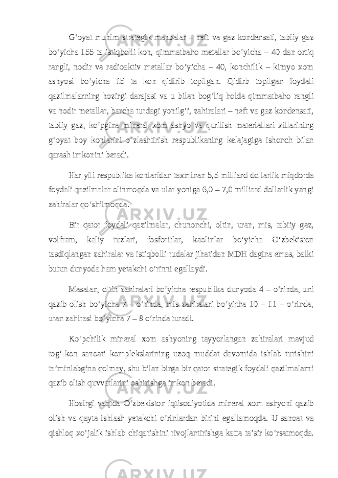 G‘oyat muhim strategik manbalar – neft va gaz kondensati, tabiiy gaz bо‘yicha 155 ta istiqbolli kon, qimmatbaho metallar bо‘yicha – 40 dan ortiq rangli, nodir va radioaktiv metallar bо‘yicha – 40, konchilik – kimyo xom ashyosi bо‘yicha 15 ta kon qidirib topilgan. Qidirb topilgan foydali qazilmalarning hozirgi darajasi va u bilan bog‘liq holda qimmatbaho rangli va nodir metallar, barcha turdagi yonilg‘i, zahiralari – neft va gaz kondensati, tabiiy gaz, kо‘pgina mineral xom ashyo va qurilish materiallari xillarining g‘oyat boy konlarini о‘zlashtirish respublikaning kelajagiga ishonch bilan qarash imkonini beradi. Har yili respublika konlaridan taxminan 5,5 milliard dollarlik miqdorda foydali qazilmalar olinmoqda va ular yoniga 6,0 – 7,0 milliard dollarlik yangi zahiralar qо‘shilmoqda. Bir qator foydali qazilmalar, chunonchi, oltin, uran, mis, tabiiy gaz, volfram, kaliy tuzlari, fosforitlar, kaolinlar bо‘yicha О‘zbekiston tasdiqlangan zahiralar va istiqbolli rudalar jihatidan MDH dagina emas, balki butun dunyoda ham yetakchi о‘rinni egallaydi. Masalan, oltin zahiralari bо‘yicha respublika dunyoda 4 – о‘rinda, uni qazib olish bо‘yicha 7 – о‘rinda, mis zahiralari bо‘yicha 10 – 11 – о‘rinda, uran zahirasi bо‘yicha 7 – 8 о‘rinda turadi. Kо‘pchilik mineral xom ashyoning tayyorlangan zahiralari mavjud tog‘-kon sanoati komplekslarining uzoq muddat davomida ishlab turishini ta’minlabgina qolmay, shu bilan birga bir qator strategik foydali qazilmalarni qazib olish quvvatlarini oshirishga imkon beradi. Hozirgi vaqtda О‘zbekiston iqtisodiyotida mineral xom ashyoni qazib olish va qayta ishlash yetakchi о‘rinlardan birini egallamoqda. U sanoat va qishloq xо‘jalik ishlab chiqarishini rivojlantirishga katta ta’sir kо‘rsatmoqda. 