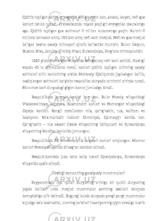 Qidirib topilgan zahiralar negizida 400 ga yaqin kon, shaxta, karyer, neft-gaz konlari ishlab turibdi. О‘zbekistonda noyob yoqilg‘i-energetika resurslariga ega. Qidirib topilgan gaz zahiralari 2 trillion kubometrga yaqin. Kо‘mir-2 milliard tonnadan ortiq. 160 dan ortiq neft koni mavjud. Neft va gaz mavjud bо‘lgan beshta asosiy mintaqani ajratib kо‘rsatish mumkin. Bular: Ustyurt, Buxoro-Xiva, Janubiy-G‘arbiy Hisor, Surxondaryo, Farg‘ona mintaqalaridir. 1992 yilda Namangan viloyatida Mingbuloq neft koni ochildi. Hozirgi vaqtda 40 ta qimmatbaho metall konlari qidirib topilgan oltinning asosiy zahiralari oltin konlarining о‘zida Markaziy Qizilqumda joylashgan bо‘lib, tasdiqlangan zahiralari bо‘yicha respublika dunyoda tо‘rtinchi о‘rinda turadi. Muruntov koni dunyodagi gigant konlar jumlasiga kiradi. Respublikada kumush konlari ham bor. Bular Navoiy viloyatidagi Visokovoltnoye, Uqjetpes, Kosmanachi konlari va Namangan viloyatidagi Oqtepa konidir. Rangli metallardan mis, qо‘rg‘oshin, rux, volfram va boshqalar. Mis-molibdin rudalari Olmaliqda, Qalmoqqir konida bor. Qо‘rg‘oshin – rux asosan Jizzax viloyatining Uchquloch va Surxondaryo viloyatining Xondiza konlarida jamlangan. Respublikada 20 ta marmar, 15 ta granit konlari aniqlangan. Marmar konlari Navoiy viloyatida G‘ozg‘on konidan olinadi. Respublikamizda juda katta kaliy tuzlari Qashqadaryo, Surxondaryo viloyatida qazib olinadi. Hozirgi zamonning geosiyosiy muammolari Sayyoramizda ikki qutbli dunyoning о‘rniga bir qutbli dunyoning paydo bо‘lishi unda mavjud muammolar sonining sezilarli darajada kamayishiga olib kelmadi. Bugungi kunda dunyoda yangi-yangi muammolar vujudga kela boshladiki, ularning ba’zilari insoniyatning qiyin ahvolga tushib 