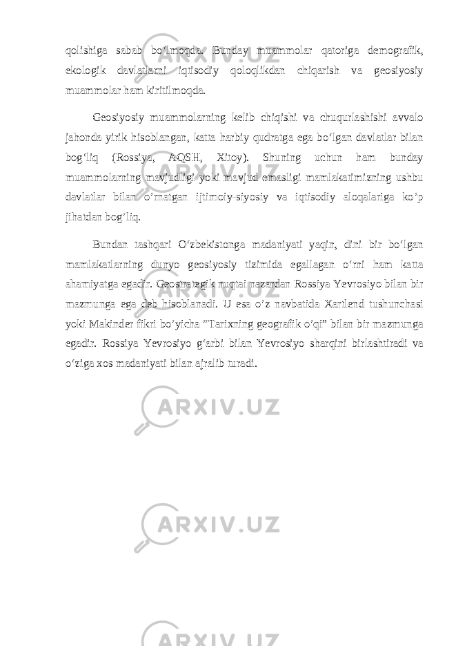 qolishiga sabab bо‘lmoqda. Bunday muammolar qatoriga demografik, ekologik davlatlarni iqtisodiy qoloqlikdan chiqarish va geosiyosiy muammolar ham kiritilmoqda. Geosiyosiy muammolarning kelib chiqishi va chuqurlashishi avvalo jahonda yirik hisoblangan, katta harbiy qudratga ega bо‘lgan davlatlar bilan bog‘liq (Rossiya, AQSH, Xitoy). Shuning uchun ham bunday muammolarning mavjudligi yoki mavjud emasligi mamlakatimizning ushbu davlatlar bilan о‘rnatgan ijtimoiy-siyosiy va iqtisodiy aloqalariga kо‘p jihatdan bog‘liq. Bundan tashqari О‘zbekistonga madaniyati yaqin, dini bir bо‘lgan mamlakatlarning dunyo geosiyosiy tizimida egallagan о‘rni ham katta ahamiyatga egadir. Geostrategik nuqtai nazardan Rossiya Yevrosiyo bilan bir mazmunga ega deb hisoblanadi. U esa о‘z navbatida Xartlend tushunchasi yoki Makinder fikri bо‘yicha “Tarixning geografik о‘qi” bilan bir mazmunga egadir. Rossiya Yevrosiyo g‘arbi bilan Yevrosiyo sharqini birlashtiradi va о‘ziga xos madaniyati bilan ajralib turadi. 