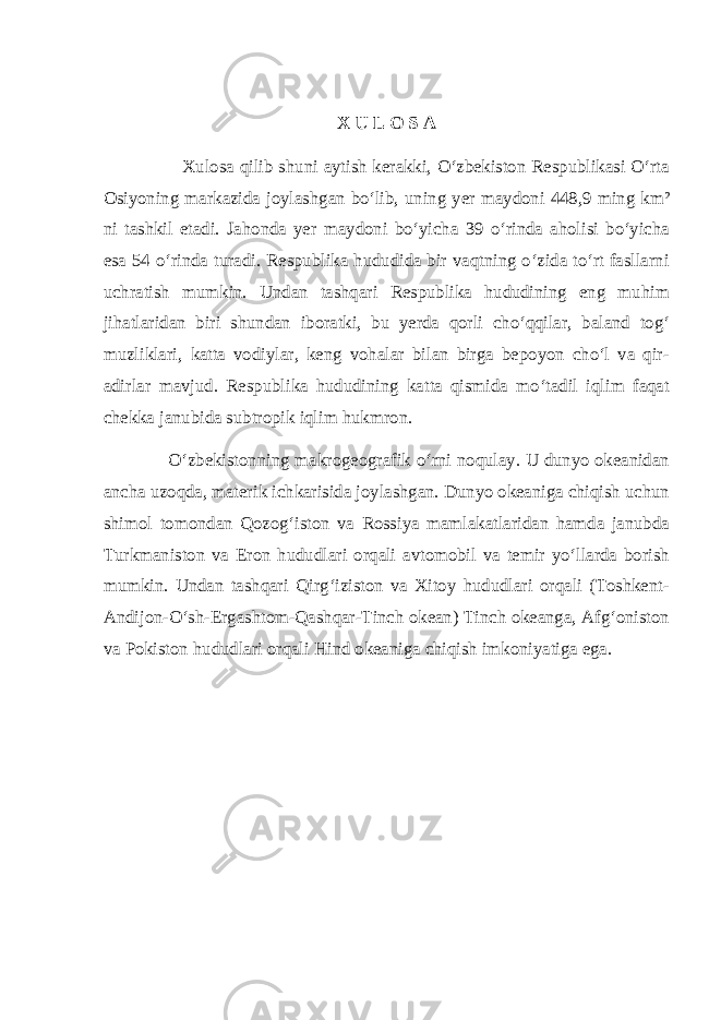 X U L O S A Xulosa qilib shuni aytish kerakki, О‘zbekiston Respublikasi О‘rta Osiyoning markazida joylashgan bо‘lib, uning yer maydoni 448,9 ming km² ni tashkil etadi. Jahonda yer maydoni bо‘yicha 39 о‘rinda aholisi bо‘yicha esa 54 о‘rinda turadi. Respublika hududida bir vaqtning о‘zida tо‘rt fasllarni uchratish mumkin. Undan tashqari Respublika hududining eng muhim jihatlaridan biri shundan iboratki, bu yerda qorli chо‘qqilar, baland tog‘ muzliklari, katta vodiylar, keng vohalar bilan birga bepoyon chо‘l va qir- adirlar mavjud. Respublika hududining katta qismida mо‘tadil iqlim faqat chekka janubida subtropik iqlim hukmron. О‘zbekistonning makrogeografik о‘rni noqulay. U dunyo okeanidan ancha uzoqda, materik ichkarisida joylashgan. Dunyo okeaniga chiqish uchun shimol tomondan Qozog‘iston va Rossiya mamlakatlaridan hamda janubda Turkmaniston va Eron hududlari orqali avtomobil va temir yо‘llarda borish mumkin. Undan tashqari Qirg‘iziston va Xitoy hududlari orqali (Toshkent- Andijon-О‘sh-Ergashtom-Qashqar-Tinch okean) Tinch okeanga, Afg‘oniston va Pokiston hududlari orqali Hind okeaniga chiqish imkoniyatiga ega. 