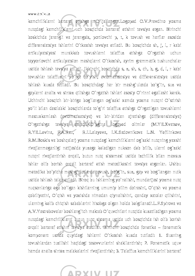 www.arxiv.uz kamchiliklarni bartaraf etishga mO`ljallangan.Logoped O.V.Pravdino yozma nutqdagi kamchiliklarni uch bosqichda bartaraf etishni tavsiya etgan. Birinchi boskichda jarangli va jarangsiz, portlovchi p, t, k tovush va harflar asosida differensiatsiya ishlarini O`tkazish tavsiya etiladi. Bu bosqichda sh, j, l, r kabi artikulyatsiyasi murakkab tovushlarni talaffuz etishga O`rgatish uchun tayyorlovchi artikulyatsion mashqlarni O`tkazish, ayrim grammatik tushunchalar ustida ishlash tavsiya etiladi. Ikkinchi bosqichda s, z, sh, s, ch, b, g, d, l, r kabi tovushlar talaffuzini yo`lga qo`yish, avtomatizatsiya va differensiatsiya ustida ishlash kuzda tutiladi. Bu bosqichdagi har bir mashg`ulotda bo`g`in, suz va gaplarni analiz va sintez qilishga O`rgatish ishlari asosiy O`rinni egallashi kerak. Uchinchi bosqich bir-biriga bog`langan og`zaki xamda yozma nutqni O`stirish yo`li bilan dastlabki bosqichlarda to`g`ri talaffuz etishga O`rgatilgan tovushlarni mastuxkamlash (avtomatizatsiya) va bir-biridan ajratishga (differensiatsiya) O`rgatishga tavsiya etiladi.KO`pgina logoped olimlar (M.YE.Xvatsev, R.YE.Levina, F.A.Rau, R.I.Lalayeva, I.K.Sadovnikova L.N. Yefilinkova R.M.Boskis va boshqalar) yozma nutqdagi kamchiliklarni og`zaki nutqning yaxshi rivojlanmaganligi natijasida yuzaga keladigan nukson deb bilib, ularni og`zaki nutqni rivojlantirish orqali, butun nutq sistemasi ustida izchillik bilan maxsus ishlar olib borish orqali bartaraf etish metodikasini tavsiya etganlar. Ushbu metodika bo`yicha mashg`ulotlarda tovush, bo`g`in, suz, gap va bog`langan nutk ustida ishlash talab etiladi. Biroq bu ishlarning yo`nalishi, mundarijasi yozma nutq nuqsonlariga ega bo`lgan kishilarning umumiy bilim doirasini, O`qish va yozma qobiliyatini, O`qish va yozishda nimadan qiynalishini, qanday xatolar qilishini, ularning kelib chiqish sabablarini hisobga olgan holda belgilanadi.L.F.Spirova va A.V.Yastrebovalar boshlang`ich maktab O`quvchilari nutqida kuzatiladigan yozma nutqdagi kamchiliklarni butun nutq sistema ustida uch bosqichda ish olib borish orqali bartaraf etishni tavsiya etadilar. Birinchi bosqichda fonetika – fonematik komponent ustida quyidagi ishlarni O`tkazish kuzda tutiladi: 1. Suzning tovushlardan tuzilishi haqidagi tasavvurlarini shakllantirish; 2. Fonematik uquv hamda analiz-sintez malakalarini rivojlantirish; 3. Talaffuz kamchiliklarini bartaraf 