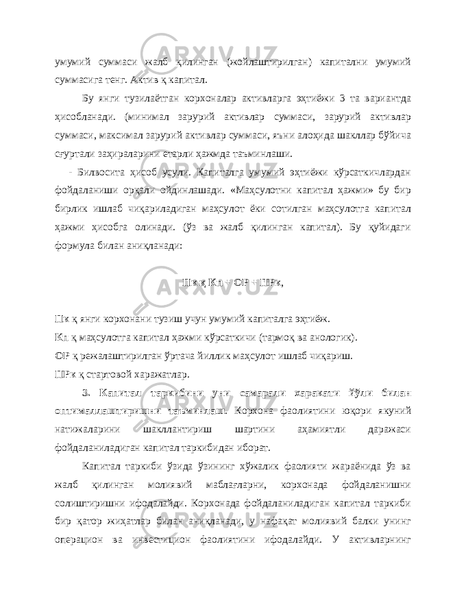 умумий суммаси жалб қилинган (жойлаштирилган) капитални умумий суммасига тенг. Актив қ капитал. Бу янги тузилаётган корхоналар активларга эҳтиёжи 3 та вариантда ҳисобланади. (минимал зарурий активлар суммаси, зарурий активлар суммаси, максимал зарурий активлар суммаси, яъни алоҳида шакллар бўйича сғуртали заҳираларини етарли ҳажмда таъминлаши. - Билвосита ҳисоб усули. Капиталга умумий эҳтиёжи кўрсаткичлардан фойдаланиши орқали ойдинлашади. «Маҳсулотни капитал ҳажми» бу бир бирлик ишлаб чиқариладиган маҳсулот ёки сотилган маҳсулотга капитал ҳажми ҳисобга олинади. (ўз ва жалб қилинган капитал). Бу қуйидаги формула билан аниқланади: Пк қ Кп + ОР + ПРк , Пк қ янги корхонани тузиш учун умумий капиталга эҳтиёж. Кп қ маҳсулотга капитал ҳажми кўрсаткичи (тармоқ ва анологик). ОР қ режалаштирилган ўртача йиллик маҳсулот ишлаб чиқариш. ПРк қ стартовой харажатлар. 3. Капитал таркибини уни самарали харакати йўли билан оптималлаштиришни таъминлаш . Корхона фаолиятини юқори якуний натижаларини шакллантириш шартини аҳамиятли даражаси фойдаланиладиган капитал таркибидан иборат. Капитал таркиби ўзида ўзининг хўжалик фаолияти жараёнида ўз ва жалб қилинган молиявий маблағларни, корхонада фойдаланишни солиштиришни ифодалайди. Корхонада фойдаланиладиган капитал таркиби бир қатор жиҳатлар билан аниқланади, у нафақат молиявий балки унинг операцион ва инвестицион фаолиятини ифодалайди. У активларнинг 