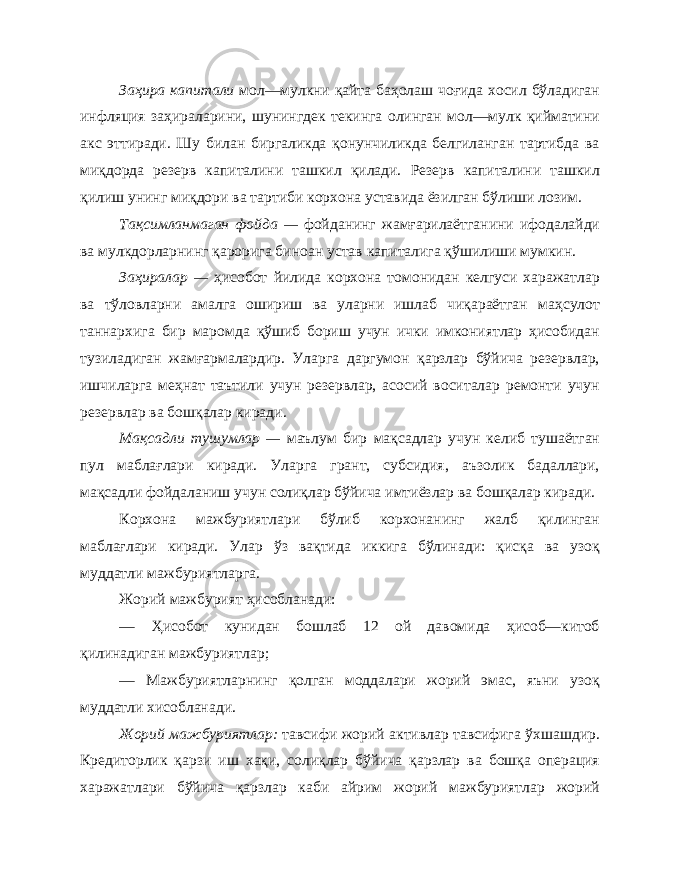 Заҳира капитали мол—мулкни қайта баҳолаш чоғида хосил бўладиган инфляция заҳираларини, шунингдек текинга олинган мол—мулк қийматини акс эттиради. Шу билан биргаликда қонунчиликда белгиланган тартибда ва миқдорда резерв капиталини ташкил қилади. Резерв капиталини ташкил қилиш унинг миқдори ва тартиби корхона уставида ёзилган бўлиши лозим. Тақсимланмаган фойда — фойданинг жамғарилаётганини ифодалайди ва мулкдорларнинг қарорига биноан устав капиталига қўшилиши мумкин. Заҳиралар — ҳисобот йилида корхона томонидан келгуси харажатлар ва тўловларни амалга ошириш ва уларни ишлаб чиқараётган маҳсулот таннархига бир маромда қўшиб бориш учун ички имкониятлар ҳисобидан тузиладиган жамғармалардир. Уларга даргумон қарзлар бўйича резервлар, ишчиларга меҳнат таътили учун резервлар, асосий воситалар ремонти учун резервлар ва бошқалар киради. Мақсадли тушумлар — маълум бир мақсадлар учун келиб тушаётган пул маблағлари киради. Уларга грант, субсидия, аъзолик бадаллари, мақсадли фойдаланиш учун солиқлар бўйича имтиёзлар ва бошқалар киради. Корхона мажбуриятлари бўлиб корхонанинг жалб қилинган маблағлари киради. Улар ўз вақтида иккига бўлинади: қисқа ва узоқ муддатли мажбуриятларга. Жорий мажбурият ҳисобланади: — Ҳисобот кунидан бошлаб 12 ой давомида ҳисоб—китоб қилинадиган мажбуриятлар; — Мажбуриятларнинг қолган моддалари жорий эмас, яъни узоқ муддатли хисобланади. Жорий мажбуриятлар: тавсифи жорий активлар тавсифига ўхшашдир. Кредиторлик қарзи иш хақи, солиқлар бўйича қарзлар ва бошқа операция харажатлари бўйича қарзлар каби айрим жорий мажбуриятлар жорий 