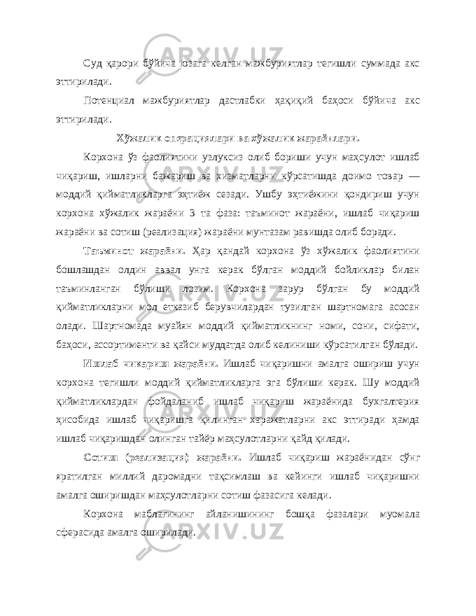 Суд қарори бўйича юзага келган мажбуриятлар тегишли суммада акс эттирилади. Потенциал мажбуриятлар дастлабки ҳақиқий баҳоси бўйича акс эттирилади. Хўжалик операциялари ва хўжалик жараёнлари. Корхона ўз фаолиятини узлуксиз олиб бориши учун маҳсулот ишлаб чиқариш, ишларни бажариш ва хизматларни кўрсатишда доимо товар — моддий қийматликларга эҳтиёж сезади. Ушбу эҳтиёжини қондириш учун корхона хўжалик жараёни 3 та фаза: таъминот жараёни, ишлаб чиқариш жараёни ва сотиш (реализация) жараёни мунтазам равишда олиб боради. Таъминот жараёни. Ҳар қандай корхона ўз хўжалик фаолиятини бошлашдан олдин аввал унга керак бўлган моддий бойликлар билан таъминланган бўлиши лозим. Корхона зарур бўлган бу моддий қийматликларни мол етказиб берувчилардан тузилган шартномага асосан олади. Шартномада муайян моддий қийматликнинг номи, сони, сифати, баҳоси, ассортименти ва қайси муддатда олиб келиниши кўрсатилган бўлади. Ишлаб чикариш жараёни. Ишлаб чиқаришни амалга ошириш учун корхона тегишли моддий қийматликларга эга бўлиши керак. Шу моддий қийматликлардан фойдаланиб ишлаб чиқариш жараёнида бухгалтерия ҳисобида ишлаб чиқаришга қилинган харажатларни акс эттиради ҳамда ишлаб чиқаришдан олинган тайёр маҳсулотларни қайд қилади. Сотиш (реализация) жараёни. Ишлаб чиқариш жараёнидан сўнг яратилган миллий даромадни тақсимлаш ва кейинги ишлаб чиқаришни амалга оширишдан маҳсулотларни сотиш фазасига келади. Корхона маблағининг айланишининг бошқа фазалари муомала сферасида амалга оширилади. 