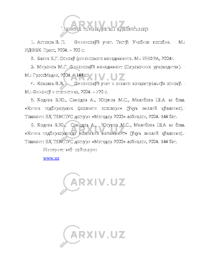 Тавсия этиладиган адабиётлар 1. Астахов В. П. Финансовўй учет. Тестў: Учебное пособие. - М.: ИДФБК-Пресс, 2004. – 200 с. 2. Бланк Е.Г. Основў финансового менеджмента.-М.: ИНФРА, 2004г. 3. Миронов М.Г. Финансовўй менеджмент (Справочник руководитея). - М.: ГроссМедиа, 2004. – 144 с. 4. Ковалев В.В. Финансовўй учет и анализ: концептуальнўе основў. - М.: Финансў и статистика, 2004. – 720 с. 5. Ходиев Б.Ю., Самадов А., Юсупов М.С., Мелибоев Ш.А ва бош. «Кичик тадбиркорлик фаолияти асослари» (ўқув амалий қўлланма).- Тошкент: ЕҲ ТЕМПУС дастури «Матадор-2000» лойиҳаси, 2004.-144 бет. 6. Ходиев Б.Ю., Самадов А., Юсупов М.С., Мелибоев Ш.А ва бош. «Кичик тадбиркорликда молиявий менежмент» (ўқув амалий қўлланма).- Тошкент: ЕҲ ТЕМПУС дастури «Матадор-2000» лойиҳаси, 2004.-144 бет. Интернет веб- сайтлари: www.uz 