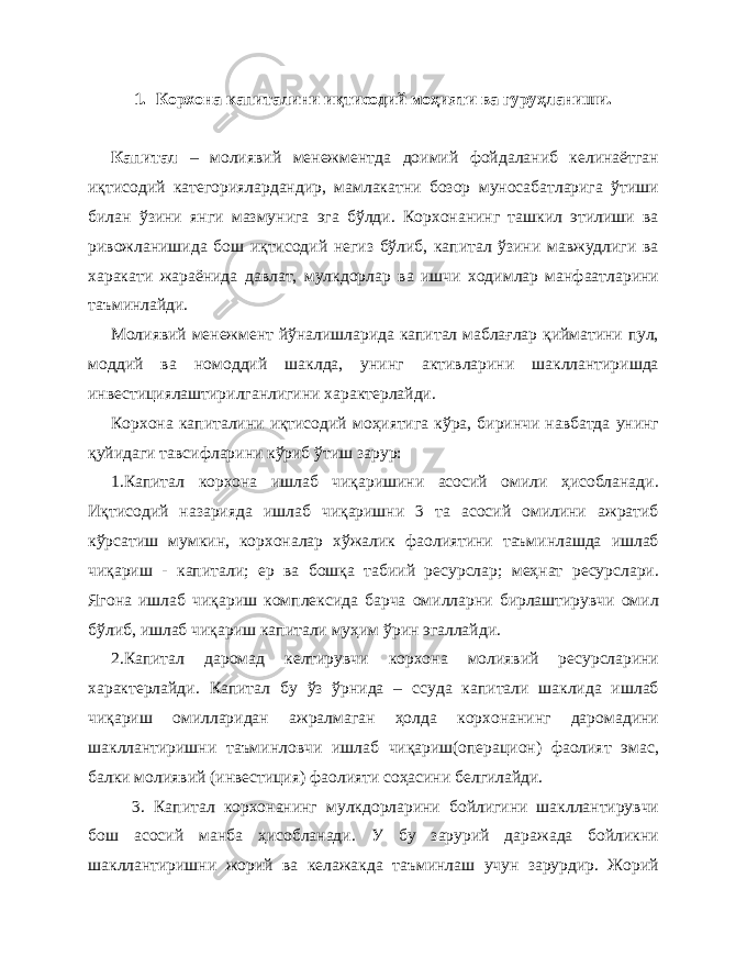 1. Корхона капиталини иқтисодий моҳияти ва гуруҳланиши. Капитал – молиявий менежментда доимий фойдаланиб келинаётган иқтисодий категориялардандир, мамлакатни бозор муносабатларига ўтиши билан ўзини янги мазмунига эга бўлди. Корхонанинг ташкил этилиши ва ривожланишида бош иқтисодий негиз бўлиб, капитал ўзини мавжудлиги ва харакати жараёнида давлат, мулкдорлар ва ишчи ходимлар манфаатларини таъминлайди. Молиявий менежмент йўналишларида капитал маблағлар қийматини пул, моддий ва номоддий шаклда, унинг активларини шакллантиришда инвестициялаштирилганлигини характерлайди. Корхона капиталини иқтисодий моҳиятига кўра, биринчи навбатда унинг қуйидаги тавсифларини кўриб ўтиш зарур: 1.Капитал корхона ишлаб чиқаришини асосий омили ҳисобланади. Иқтисодий назарияда ишлаб чиқаришни 3 та асосий омилини ажратиб кўрсатиш мумкин, корхоналар хўжалик фаолиятини таъминлашда ишлаб чиқариш - капитали; ер ва бошқа табиий ресурслар; меҳнат ресурслари. Ягона ишлаб чиқариш комплексида барча омилларни бирлаштирувчи омил бўлиб, ишлаб чиқариш капитали муҳим ўрин эгаллайди. 2.Капитал даромад келтирувчи корхона молиявий ресурсларини характерлайди. Капитал бу ўз ўрнида – ссуда капитали шаклида ишлаб чиқариш омилларидан ажралмаган ҳолда корхонанинг даромадини шакллантиришни таъминловчи ишлаб чиқариш(операцион) фаолият эмас, балки молиявий (инвестиция) фаолияти соҳасини белгилайди. 3. Капитал корхонанинг мулкдорларини бойлигини шакллантирувчи бош асосий манба ҳисобланади. У бу зарурий даражада бойликни шакллантиришни жорий ва келажакда таъминлаш учун зарурдир. Жорий 